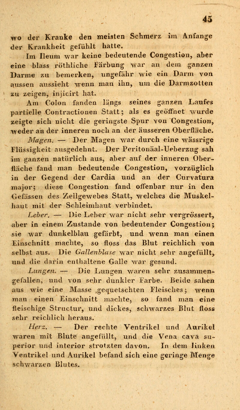 wo der Kranke den meisten Schmerz im Anfange der Krankheit gefühlt hatte. Im Ileum war keine bedeutende Congestion, aber eine blass röthliche Färbung war an dein ganzen Darme zu bemerken, ungefähr wie ein Darm von aussen aussieht wenn man ihn, um die Darmzotten zu zeigen, injicirt hat. Am Colon fanden längs seines ganzen Laufes partielle Contractionen Statt; als es geöffnet wurde zeigte sich nicht die geringste Spur von Congestion, weder an der inneren noch an der äusseren Oberfläche. Magen. — Der Magen war durch eine wässrige Flüssigkeit ausgedehnt. Der Peritonäal-TJeberzug sah im ganzen natürlich aus, aber auf der inneren Ober- fläche fand man bedeutende Congestion, vorzüglich in der Gegend der Cardia und an der Curvatura major; diese Congestion fand offenbar nur in den Gefässen des Zellgewebes Statt, welches die Muskel- liaut mit der Schleimhaut verbindet. Leber. — Die Leber war nicht sehr vergrössert, aber in einem Zustande von bedeutender Congestion; sie war dunkelblau gefärbt, und wenn man einen Einschnitt machte, so floss das Blut reichlich von selbst aus. Die Gallenblase war nicht sehr angefüllt, und die darin enthaltene Galle war gesund. Lungen, — Die Lungen waren sehr zusammen- gefallen, und von sehr dunkler Farbe. Beide sahen aus wie eine Masse ^gequetschten Fleisches ; wenn man einen Einschnitt machte^ so fand man eine fleischige Structur, und dickes^ schwarzes Blut floss sehr reichlich heraus. Herz. — Der rechte Ventrikel und Aurikel waren mit Blute angefüllt, und die Vena cava su- perior und interior strotzten davon. In dem linken Ventrikel und Aurikel befand sich eine geringe Menge schwarzen Blutes.