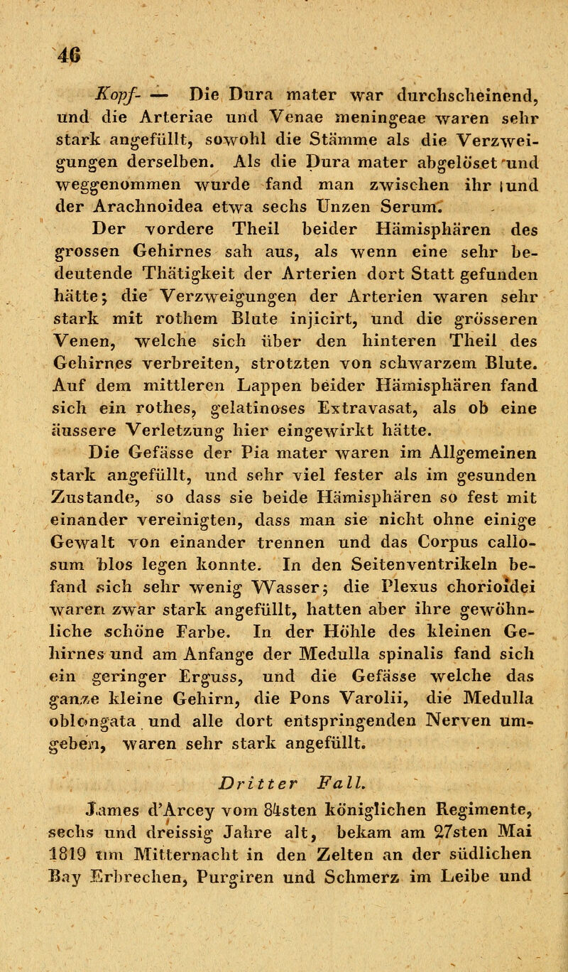 Kopf- — Die Dura mater war durchscheinend, und die Arteriae und Venae meningeae waren sehr stark angefüllt, sowohl die Stämme als die Verzwei- gungen derselben. Als die Dura mater abgelöset 'und weggenommen wurde fand man zwischen ihr iund der Arachnoidea etwa sechs Unzen Serum. Der vordere Theil beider Hämispha'ren des grossen Gehirnes sah aus, als wenn eine sehr be- deutende Thätigkeit der Arterien dort Statt gefunden hätte; die Verzweigungen der Arterien waren sehr stark mit rothem Blate injicirt, und die grösseren Venen, welche sich über den hinteren Theil des Gehirnes verbreiten, strotzten von schwarzem Blute. Auf dem mittleren Lappen beider Hämispharen fand sich ein rothes, gelatinöses Extravasat, als ob eine äussere Verletzung hier eingewirkt hätte. Die Gefässe der Pia mater waren im Allgemeinen stark angefüllt, und sehr viel fester als im gesunden Zustande, so dass sie beide Hämisphären so fest mit einander vereinigten, dass man sie nicht ohne einige Gewalt von einander trennen und das Corpus calio- sum Mos legen konnte. In den Seitenventrikeln be- fand .sich sehr wenig Wasser 5 die Plexus chorioidei waren zwar stark angefüllt, hatten aber ihre gewöhn- liche schöne Farbe. In der Höhle des kleinen Ge- hirnes und am Anfange der Medulla spinalis fand sich ein geringer Erguss, und die Gefässe welche das gan^e kleine Gehirn, die Pons Varolii, die Medulla oblongata und alle dort entspringenden Nerven um- geben, waren sehr stark angefüllt. Dritter Fall. James d'Arcey vom 8ksten königlichen Regimente, sechs und dreissig Jahre alt, bekam am 27sten Mai 1819 tim Mitternacht in den Zelten an der südlichen Bay Erbrechen, Purgiren und Schmerz im Leibe und