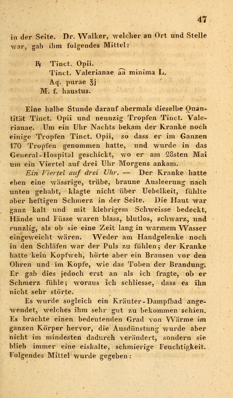 in der Seite. Dr. Walker, welcher an Ort und Stelle war, gab ihm folgendes Mittel: IV Tinct. Opii. Tinct. Valerianae aa minima L. Aq. purae §j M. f. haustus. Eine halbe Stunde darauf abermals dieselbe Quan- tität Tinct. Opii und neunzig Tropfen Tinct. Vale- rianae. Um ein Uhr Nachts bekam der Kranke noch einige Tropfen Tinct. Opii, so dass er im Ganzen 170 Tropfen genommen. hatte, und wurde in das General-Hospital geschickt, wo er am 28sten Mai um ein Viertel auf drei Uhr Morgens ankam. Ein Viertel auf drei Uhr. — Der Kranke hatte eben eine wässrige, trübe, braune Ausleerung nach unten gehabt, klagte nicht über Uebelkeit, fühlte aber heftigen Sehmerz in der Seite. Die Haut war ganz kalt und mit klebrigem Schweisse bedeckt, Hände und Füsse waren blass, blutlos, schwarz, und runzlig, als ob sie eine Zeit lang in warmem Wasser eingeweicht wären. Weder am Handgelenke noch in den Schläfen war der Puls zu fühlen; der Kranke hatte kein Kopfweh, hörte aber ein Brausen vor den Ohren und im Kopfe, wie das Toben der Brandung. Er gab dies jedoch erst an als ich fragte, ob er Schmerz fühle; woraus ich schliesse, dass es ihn nicht sehr störte. Es wurde sogleich ein Kräuter-Dampfbad ange- wendet, welches ihm sehr gut zu bekommen schien. Es brachte einen bedeutenden Grad von Wärme im ganzen Körper hervor, die Ausdünstung wurde aber nicht im mindesten dadurch verändert, sondern sie blieb immer eine eiskalte, schmierige Feuchtigkeit. Folgendes Mittel wurde gegeben: