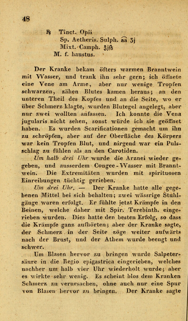 fy Tinct. Opii Sp* Aetheris. Sulph. aa 3j Mixt. Camph. gjft M. f. haustus. Der Kranke bekam öfters warmen Branntwein mit Wasser, und trank ihn sehr gern; ich öffnete eine Vene am Arme, aber nur wenige Tropfen schwarzen, zähen Blutes kamen heraus; an den unteren Theil des Kopfes und an die Seite, wo er über Schmerz klagte, wurden Blutegel angelegt, aber nur zwei wollten anfassen. Ich konnte die Vena jugularis nicht sehen, sonst würde ich sie geöffnet haben. Es wurden Scarificationen gemacht um ihn zu schröpfen, aber auf der Oberfläche des Körpers war kein Tropfen Blut, und nirgend war ein Puls- schlag zu fühlen als an den Carotiden. Um halb drei Uhr wurde die Arznei wieder ge- geben, und ausserdem Congee-Wasser mit Brannt- wein* Die Extremitäten wurden mit Spirituosen Einreibungen tüchtig gerieben* Um drei Uhr. — Der Kranke hatte alle gege- benen Mittel bei sich behalten; zwei wässrige Stuhl- gänge waren erfolgt. Er fühlte jetzt Krämpfe in den Beinen*, welche daher mit Spir. Terebinth* einge- rieben wurden. Dies hatte den besten Erfolg, so dass die Krämpfe ganz aufhörten; aber der Kranke sagte, der Schmerz , in der Seite zöge weiter aufwärts nach der Brust, und der Athem wurde beengt und schwer. Um Blasen hervor zu bringen wurde Salpeter* säure in die Regio epigastrica eingerieben, welches nachher um halb vier Uhr wiederholt wurde; aber es wirkte sehr wenige Es scheint Mos dem Kranken Schmerz zu verursachen, ohne auch nur eine Spur von Blasen hervor zu bringen» Der Kranke sagte