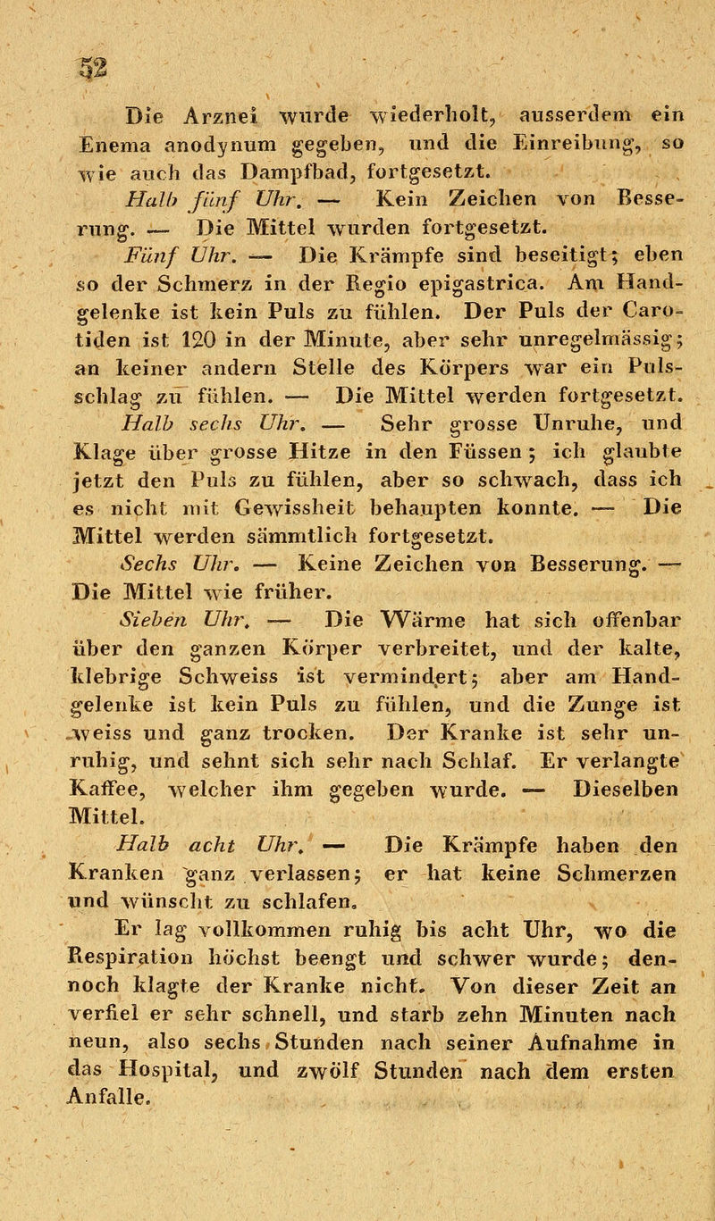 Die Arznei wurde wiederholt, ausserdem ein Enema anodynum gegeben, und die Einreibung, so wie auch das Dampfbad, fortgesetzt. Halb fünf Uhr. — Kein Zeichen von Besse- rung. — Die Mittel wurden fortgesetzt. Fünf Uhr. — Die Krämpfe sind beseitigt; eben so der Schmerz in der Regio epigastrica. Am Hand- gelenke ist kein Puls zu fühlen. Der Puls der Caro- tinen ist 120 in der Minute, aber sehr unregelmässig; an keiner andern Stelle des Korpers war ein Puls- schlag zu fühlen. — Die Mittel werden fortgesetzt. Halb sechs Uhr, — Sehr grosse Unruhe, und Klage über grosse Hitze in den Füssen; ich glaubte jetzt den Puls zu fühlen, aber so schwach, dass ich es nicht mit Gewissheit behaupten konnte. —Die Mittel werden sämmtlich fortgesetzt. Sechs Uhr. — Keine Zeichen von Besserung. — Die Mittel wie früher. Sieben Uhr. — Die Wärme hat sich offenbar über den ganzen Körper verbreitet, und der kalte, klebrige Schweiss ist vermindprt; aber am Hand- gelenke ist kein Puls zu fühlen, und die Zunge ist weiss und ganz trocken. Der Kranke ist sehr un- ruhig, und sehnt sich sehr nach Schlaf. Er verlangte Kaifee, welcher ihm gegeben wurde. — Dieselben Mittel. Halb acht Uhr. — Die Krämpfe haben den Kranken ganz verlassen; er hat keine Schmerzen und wünscht zu schlafen. Er lag vollkommen ruhig bis acht Uhr, wo die Respiration höchst beengt und schwer wurde; den- noch klagte der Kranke nicht. Von dieser Zeit an verfiel er sehr schnell, und starb zehn Minuten nach neun, also sechs Stunden nach seiner Aufnahme in das Hospital, und zwölf Stunden nach dem ersten Anfalle.
