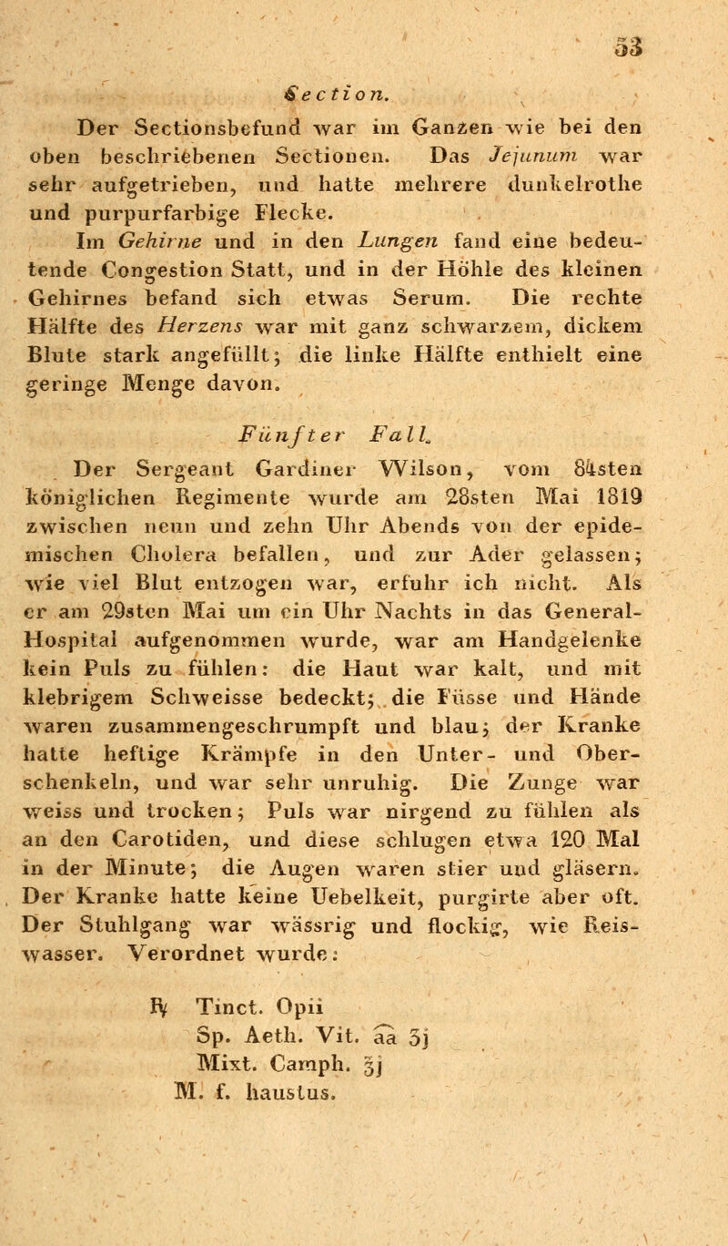 £e cti on. Der Seetionsbefund war im Ganzen wie bei den oben beschriebenen Sectionen. Das Jejunum war sehr aufgetrieben, und hatte mehrere dunkelrothe und purpurfarbige Flecke. Im Gehirne und in den Lungen fand eine bedeu- tende Con^estion Statt, und in der Höhle des kleinen Gehirnes befand sich etwas Serum. Die rechte Hälfte des Herzens war mit ganz schwarzem, dickem Blute stark angefüllt; die linke Hälfte enthielt eine geringe Menge davon. Fünfter Fall„ Der Sergeant Gardiner Wilson, vom Sisten königlichen Regimente wurde am 28sten Mai 1319 zwischen neun und zehn Uhr Abends von der epide- mischen Cholera befallen, und zur Ader gelassen; wie viel Blut entzogen war, erfuhr ich nicht. Als er am 29sten Mai um ein Uhr Nachts in das General- Hospital aufgenommen wurde, war am Handgelenke kein Puls zu fühlen: die Haut war kalt, und mit klebrigem Schweisse bedeckt; die Fasse und Hände waren zusammengeschrumpft und blau; der Kranke hatte heftige Krämpfe in den Unter- und Ober- schenkeln, und war sehr unruhig. Die Zunge war weiss und trocken; Puls war nirgend zu fühlen als an den Carotiden, und diese schlugen etwa 120 Mal in der Minute; die Augen waren stier und gläsern» Der Kranke hatte keine Uebelkeit, purgirte aber oft. Der Stuhlgang war wässrig und flockig-, wie Reis- wasser. Verordnet wurde: IV Tinct. Opii Sp. Aeth. Vit. aa 5j Mixt. Caraph. gj M. f. haustus.