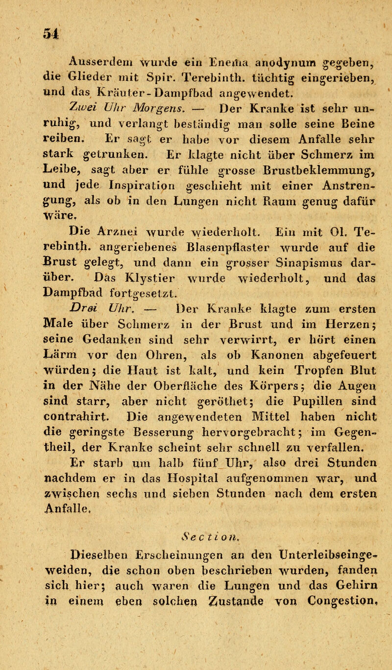 u Ausserdem wurde ein Enema anodynum gegeben, die Glieder mit Spir. Terebinth. tüchtig eingerieben, Und das Krauler-Dampfbad angewendet. Zwei Uhr Morgens. — Der Kranke ist sehr un- ruhig, und verlangt beständig man solle seine Beine reiben. Er sagt er habe vor diesem Anfalle sehr Stark getrunken. Er klagte nicht über Schmerz im Leibe, sagt aber er fühle grosse Brustbeklemmung, und jede Inspiration geschieht mit einer Anstren- gung, als ob in den Lungen nicht Kaum genug dafür Wäre, Die Arznei wurde wiederholt. Ein mit Ol. Te- rebinth. angeriebenes Blasenpflaster wurde auf die Brust gelegt, und dann ein grosser Sinapismus dar- über. Das Klystier wurde wiederholt, und das Dampfbad fortgesetzt. Drei Uhr. — Der Kranke klagte zum ersten Male über Schmerz in der Brust und im Herzen; seine Gedanken sind sehr verwirrt, er hört einen Lärm vor den Ohren, als ob Kanonen abgefeuert Würden; die Haut ist kalt, und kein Tropfen Blut in der Nähe der Oberfläche des Körpers; die Augen sind starr, aber nicht gerothet; die Pupillen sind contrahirt. Die angewendeten Mittel haben nicht die geringste Besserung hervorgebracht; im Gegen«. theil, der Kranke scheint sehr schnell zu verfallen. Er starb um halb fünf_Uhr, also drei Stunden nachdem er in das Hospital aufgenommen war, und zwischen sechs und sieben Stunden nach dem ersten Anfalle, See tioii* Dieselben Erscheinungen an den Unterleibseinge- weiden, die schon oben beschrieben wurden, fanden sich hier\ auch waren die Lungen und das Gehirn in einem eben solchen Zustande von Congestion,