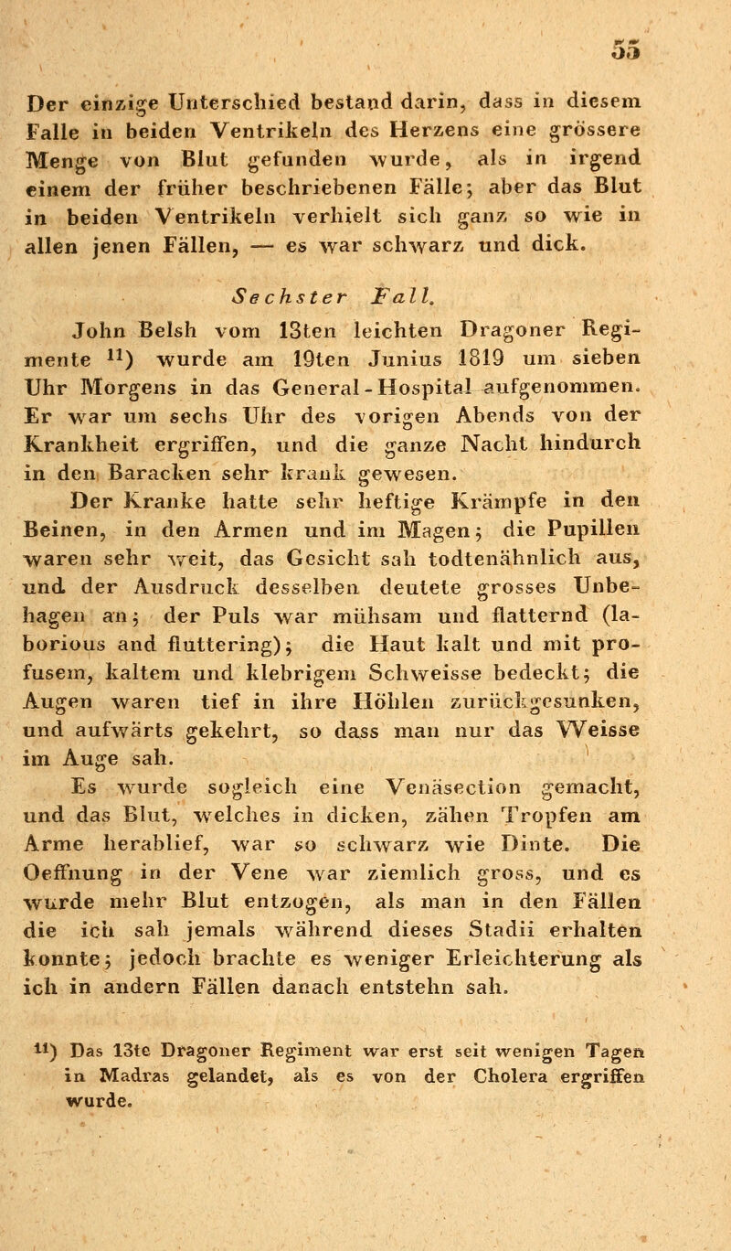 Der einzige Unterschied bestand darin, dass in diesem Falle in beiden Ventrikeln des Herzens eine grössere Menge von Blut gefunden wurde, als in irgend einem der früher beschriebenen Fälle; aber das Blut in beiden Ventrikeln verhielt sich ganz so wie in allen jenen Fällen, — es war schwarz und dick. Sechster Fall. John Belsh vom ISten leichten Dragoner Regi- mente n) wurde am 19ten Junius 1819 um sieben Uhr Morgens in das General-Hospital-aufgenommen. Er war um sechs Uhr des -vorigen Abends von der Krankheit ergriffen, und die ganze Nacht hindurch in den Baracken sehr krank gewesen. Der Kranke hatte sehr heftige Krämpfe in den Beinen, in den Armen und im Magen; die Pupillen waren sehr weit, das Gesicht sah todtenähnlich aus, und der Ausdruck desselben deutete grosses Unbe- hagen an 3 der Puls war mühsam und flatternd (la- borious and fluttering); die Haut kalt und mit pro- fusem, kaltem und klebrigem Seh weisse bedeckt; die Augen waren tief in ihre Höhlen zurückgesunken, und aufwärts gekehrt, so dass man nur das Weisse im Auge sah. Es wurde sogleich eine Venäsection gemacht, und das Blut, welches in dicken, zähen Tropfen am Arme herablief, war so schwarz wie Dinte. Die OefFnung in der Vene war ziemlich gross, und es wurde mehr Blut entzogen, als man in den Fällen die ich sah jemals während dieses Stadii erhalten konnte; jedoch brachte es weniger Erleichterung als ich in andern Fällen danach entstehn sah. 41) Das 13te Dragoner Regiment war erst seit wenigen Tagen in Madras gelandet, als es von der Cholera ergriffen wurde.
