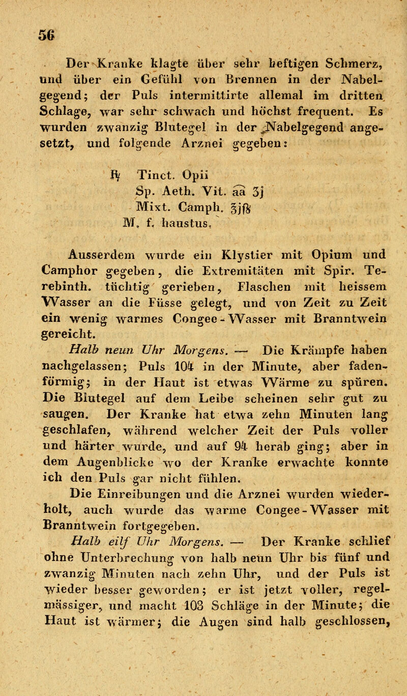 Der Kranke klagte über sehr heftigen Schmerz, und über ein Gefühl von Brennen in der Nabel- gegend; der Puls intermittirte allemal im dritten Schlage, war sehr^ schwach und höchst frequent. Es wurden zwanzig Blutegel in der jNabelgegend ange- setzt, und folgende Arznei gegeben: Bi Tinct. Opii Sp. Aeth. Vit. aa 3j Mixt. Camph. §jft M, f« haustus. Ausserdem wurde ein Klystier mit Opium und Camphor gegeben, die Extremitäten mit Spir. Te- rebinth. tüchtig gerieben, Flaschen mit heissem Wasser an die Füsse gelegt, und von Zeit zu Zeit ein wenig warmes Congee - Wasser mit Branntwein gereicht. Halb neun Uhr Morgens. — Die Krämpfe haben nachgelassen; Puls 10k in der Minute, aber faden- förmig; in der Haut ist etwas Wärme zu spüren. Die Blutegel auf dem Leibe scheinen sehr gut zu saugen. Der Kranke hat etwa zehn Minuten lang geschlafen, während welcher Zeit der Puls voller und härter wurde, und auf 94 herab ging; aber in dem Augenblicke wo der Kranke erwachte konnte ich den Puls gar nicht fühlen. Die Einreibungen und die Arznei wurden wieder- holt, auch wurde das warme Congee-Wasser mit Branntwein fortgegeben. Halb eilf Uhr Morgens. — Der Kranke schlief ohne Unterbrechung von halb neun Uhr bis fünf und zwanzig Minuten nach zehn Uhr, und der Puls ist wieder besser geworden; er ist jetzt voller, regel- mässiger, und macht 103 Schläge in der Minute; die Haut ist wärmer, die Augen sind halb geschlossen,