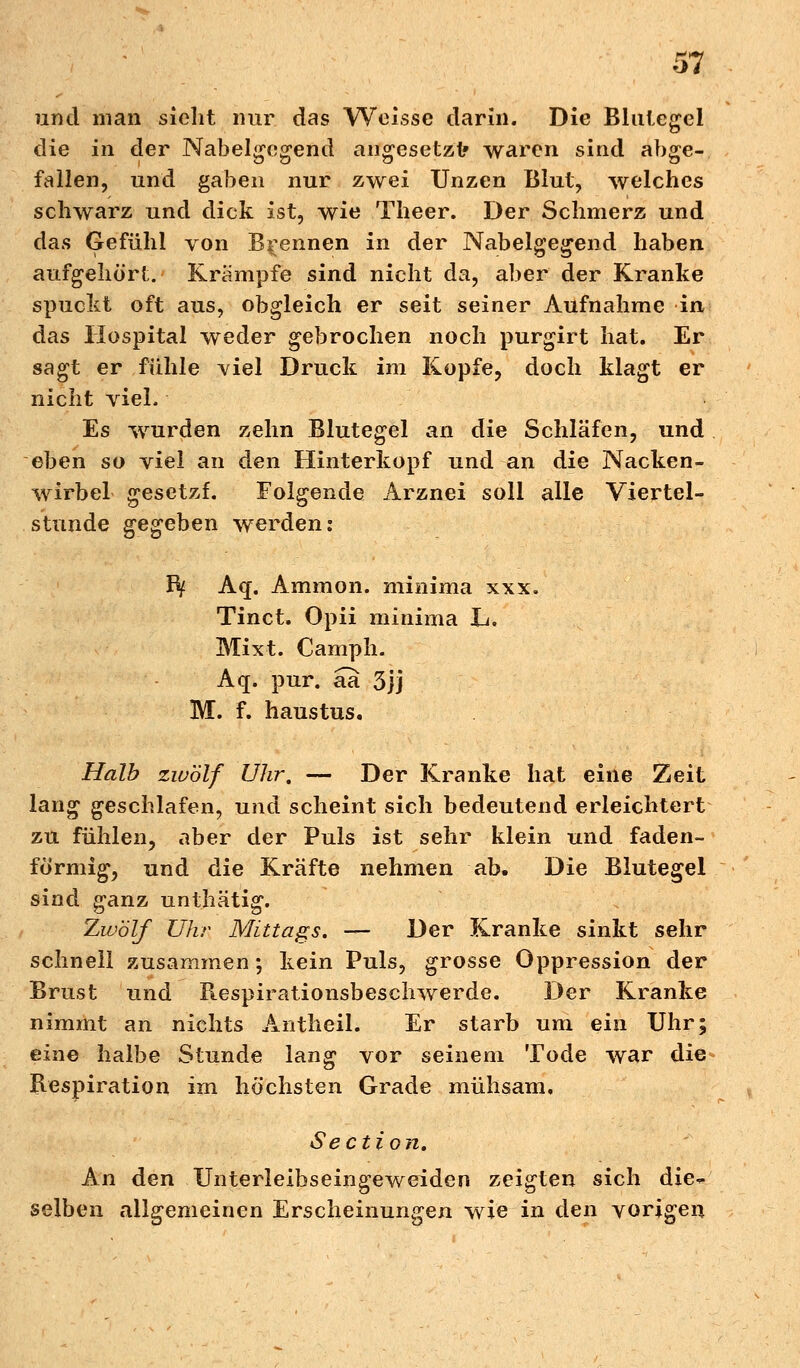 und man sieht nur das Weisse darin. Die Blutegel die in der Nabelgegend angesetzt» waren sind abge- fallen, und gaben nur zwei Unzen Blut, welches schwarz und dick ist, wie Theer. Der Schmerz und das Gefühl von Brennen in der Nabelgegend haben aufgehört. Krämpfe sind nicht da, aber der Kranke spuckt oft aus, obgleich er seit seiner Aufnahme in das Hospital weder gebrochen noch purgirt hat. Er sagt er fühle viel Druck im Kopfe, doch klagt er nicht vieL Es wurden zehn Blutegel an die Schläfen, und eben so viel an den Hinterkopf und an die Nacken- wirbel gesetzf. Folgende Arznei soll alle Viertel- stunde gegeben werden: Bf Aq. Ammon. minima xxx. Tinct. O-pii minima L. Mixt. Camph. Aq. pur. aa 3jj M. f. haustus. Halb zwölf Uhr, — Der Kranke hat eine Zeit lang geschlafen, und scheint sich bedeutend erleichtert zu fühlen, aber der Puls ist sehr klein und faden- förmig, und die Kräfte nehmen ab. Die Blutegel sind ganz unthätig. Zwölf Uhr Mittags. — Der Kranke sinkt sehr schnell zusammen ; kein Puls, grosse Oppression der Brust und Respirationsbeschwerde. Der Kranke nimmt an nichts Antheil. Er starb um ein Uhr; eine halbe Stunde lang vor seinem Tode war die Respiration im höchsten Grade mühsam, Section. An den Unterleibseingeweiden zeigten sich die- selben allgemeinen Erscheinungen wie in den vorigen