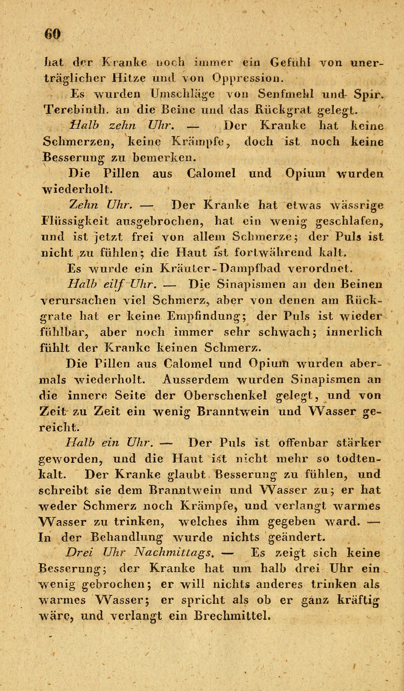 hat der Kranke noch immer ein Gefühl von uner- träglicher Hitze und von Oppression. Es wurden Umschläge von Senfmehl und- Spir. Terebinth. an die Beine und das Rückgrat gelegt. Halb zehn Uhr. — Der Kranke hat keine Schmerzen, keine Krämpfe, doch ist noch keine Besserung zu bemerken. Die Pillen aus Calomel und Opium wurden wiederholt. Zehn Uhr. —-?, Der Kranke hat etwas wässrige Flüssigkeit ausgebrochen, hat ein wenig geschlafen, und ist jetzt frei von allem Schmerze; der Puls ist nicht zu fühlen; die Haut ist fortwährend kalt. Es wurde ein Kräuter-Dampfbad verordnet. Halb eilf Uhr. — Die Sinapismen an den Beinen verursachen viel Schmerz, aber von denen am Rück- grate hat er keine Empfindung; der Puls ist wieder fühlbar, aber noch immer sehr schwach; innerlich fühlt der Kranke keinen Schmerz. Die Pillen aus Calomel und Opium wurden aber- mals wiederholt. Ausserdem wurden Sinapismen an die innere Seite der Oberschenkel gelegt, und von Zeit zu Zeit ein wenig Branntwein und Wasser ge- reicht. Halb ein Uhr. — Der Puls ist offenbar stärker geworden, und die Haut ist nicht mehr so todten- kalt. Der Kranke glaubt Besserung zu fühlen, und schreibt sie dem Branntwein und Wasser zu; er hat weder Schmerz noch Krämpfe, und verlangt warmes Wasser zu trinken, welches ihm gegeben ward. «— In der Behandlung wurde nichts geändert. Drei Uhr Nachmittags. — Es zeigt sich keine Besserung; der Kranke hat um halb drei Uhr ein. wenig gebrochen; er will nichts anderes trinken als warmes Wasser; er spricht als ob er ganz kräftig wärej und verlangt ein Brechmittel,