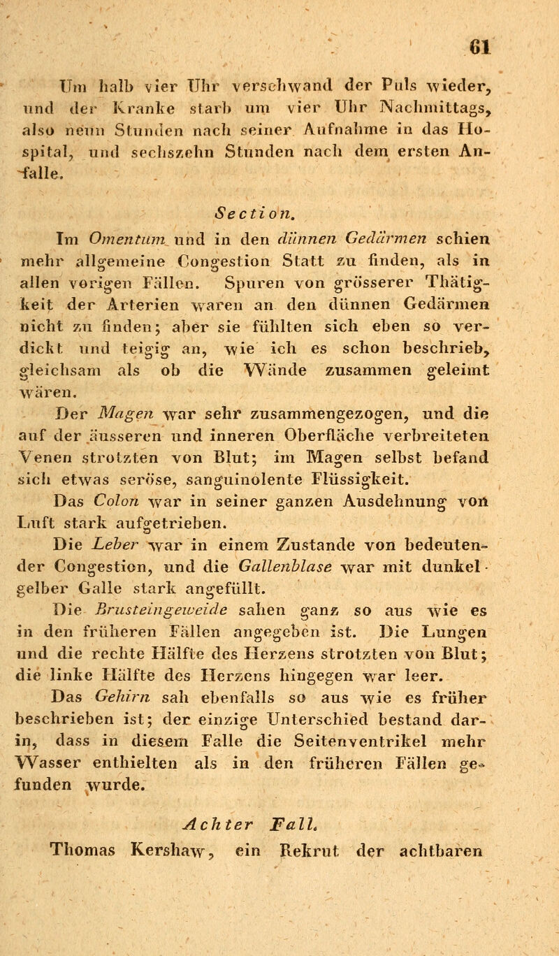 Um halb vier Uhr verschwand der Puls wieder, und der Kranke starb um vier Uhr Nachmittags, also nenn Stunden nach seiner Aufnahme in das Ho- spital, und sechszehn Stunden nach dem ersten An- falle. Sectio n. Im Omentum und in den dünnen Gedärmen schien mehr allgemeine Congestion Statt zu finden, als in allen vorigen Fällen. Spuren von grösserer Thätig- keit der Arterien waren an den dünnen Gedärmen nicht zu finden; aber sie fühlten sich eben so ver- dickt und teigig' an, wie ich es schon beschrieb, gleichsam als ob die Wände zusammen geleimt wären. Der Magen war sehr zusammengezogen, und die auf der äusseren und inneren Oberfläche verbreiteten Venen strotzten von Blut; im Magen selbst befand sich etwas seröse, sanguinolente Flüssigkeit. Das Colon war in seiner ganzen Ausdehnung von Luft stark aufgetrieben. Die Leber war in einem Zustande von bedeuten- der Congestion, und die Gallenblase war mit dunkel • gelber Galle stark angefüllt. Die Brusteingeweide sahen ganz so aus wrie es in den früheren Fällen angegeben ist. Die Lungen und die rechte Hälfte des Herzens strotzten von Blut; die linke Hälfte des Herzens hingegen war leer. Das Gehirn sah ebenfalls so aus wie es früher beschrieben ist; der einzige Unterschied bestand dar- in, dass in diesem Falle die Seitenventrikel mehr Wasser enthielten als in den früheren Fällen ge* funden wurde. Achter Fall* Thomas Kershaw, ein Rekrut der achtbaren