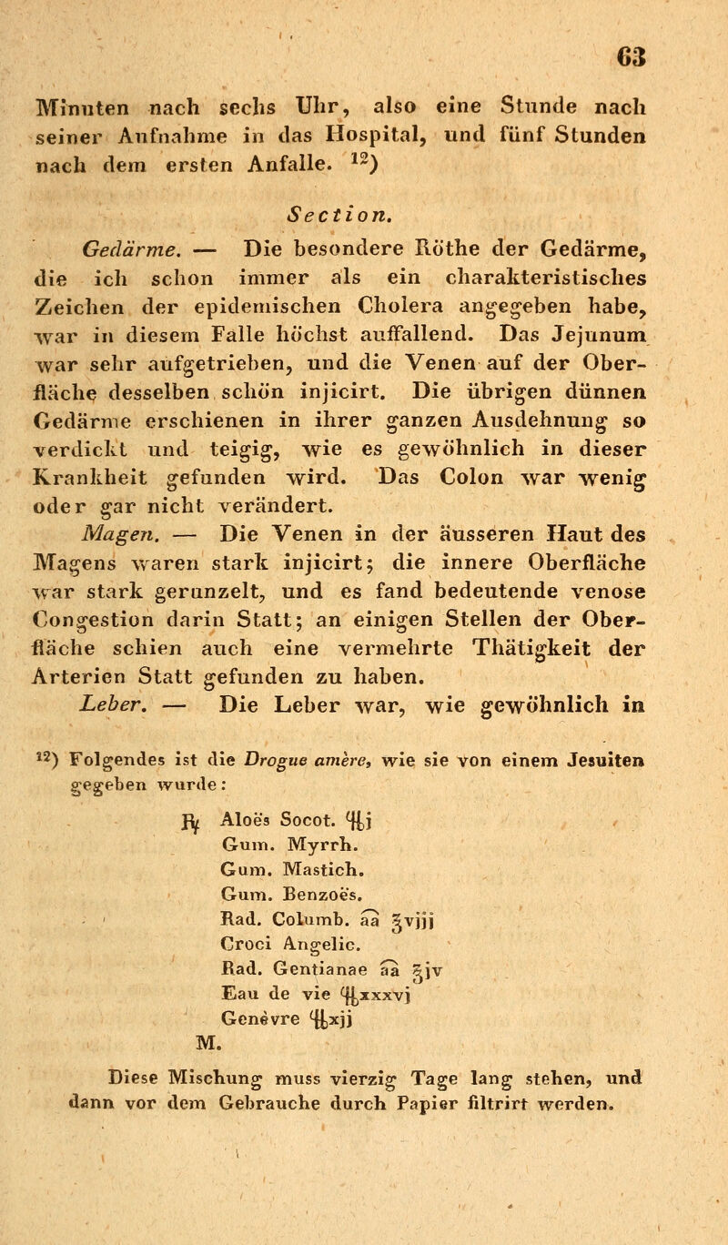 Minuten nach sechs Uhr, also eine Stunde nach seiner Aufnahme iii das Hospital, und fünf Stunden nach dem ersten Anfalle. 12) Section. Gedärme. — Die besondere Röthe der Gedärme, die ich schon immer als ein charakteristisches Zeichen der epidemischen Cholera angegeben habe, war in diesem Falle höchst auffallend. Das Jejunum war sehr aufgetrieben, und die Venen auf der Ober- fläche desselben schön injicirt. Die übrigen dünnen Gedärme erschienen in ihrer ganzen Ausdehnung so verdicht und teigig, wie es gewöhnlich in dieser Krankheit gefunden wird. Das Colon war wenig oder gar nicht verändert. Magen. — Die Venen in der äusseren Haut des Magens waren stark injicirt; die innere Oberfläche war stark gerunzelt, und es fand bedeutende venöse Congestion darin Statt; an einigen Stellen der Ober- fläche schien auch eine vermehrte Thätigkeit der Arterien Statt gefunden zu haben. Leber. — Die Leber war, wie gewöhnlich in 12) Folgendes ist die Drogue amere, wie sie von einem Jesuiten gegeben wurde: Jfy Aloes Socot. %\ Gum. Myrrh. Gum. Mastich. Gum. Benzoes. Rad. Columb. aa gvjjj Croci Angelic. Rad. Gentianae aa gjv Eau de vie ^xxxvj Gene vre %*]] M. Diese Mischung muss vierzig Tage lang stehen, und dann vor dem Gebrauche durch Papier filtrirt werden.