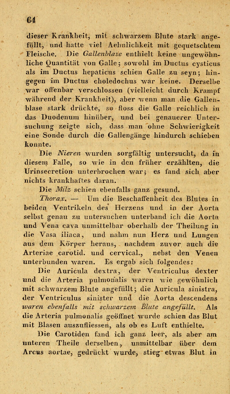 dieser Krankheit, mit schwarzem Blute stark ange- füllt, und hatte viel Aehnlichkeit mit gequetschtem Fleische. Die Gallenblase enthielt keine ungewöhn- liche Quantität von Galle 5 sowohl im Ductus cysticus als im Ductus hepaticus schien Galle zu seyn; hin- gegen im Ductus choledochus war keine. Derselbe war offenbar verschlossen (vielleicht durch Krampf während der Krankheit), aber wenn man die Gallen- blase stark drückte, so floss die Galle reichlich in das Duodenum hinüber, und bei genauerer Unter- suchung zeigte sich, dass man ohne Schwierigkeit eine Sonde durch die Gallengänge hindurch schieben konnte. Die Nieren wurden sorgfältig untersucht, da in diesem Falle, so wie in den früher erzählten, die Urinsecretion unterbrochen war 5 es fand sich aber nichts krankhaftes daran. Die Milz schien ebenfalls ganz gesund. Thorax. — Um die Beschaffenheit des Blutes in beiden Ventrikeln des Herzens und in der Aorta selbst genau zu untersuchen unterband ich die Aorta und Vena cava unmittelbar oberhalb der Theilung in die Vasa iliaca, und nahm nun Herz und Lungen aus dem Körper heraus, nachdem zuvor auch die Arteriae carotid. und cervical., nebst den Venen unterbunden waren. Es ergab sich folgendes: Die Auricula dextra, der Ventriculus dexter und die Arteria pulmonalis waren wie gewöhnlich mit schwarzem Blute angefüllt 5 die Auricula sinistra, der Ventriculus sinister und die Aorta descendens waren ebenfalls mit schwarzem Blute angefüllt, Als die Arteria pulmonalis geöffnet wurde schien das Blut mit Blasen auszufliessen, als ob es Luft enthielte. Die Carotiden fand ich ganz leer, als aber am unteren Theile derselben, unmittelbar über dem Arcus aörtae, gedrückt wurde, stieg etwas Blut in