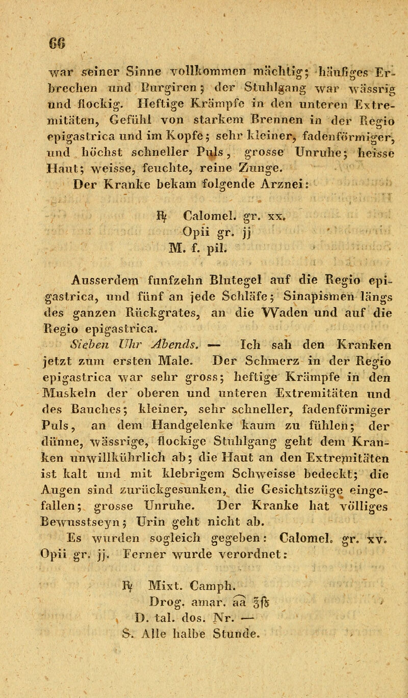 war «reiner Sinne vollkommen mächtig; häufiges Er- brechen und Purgiren ; der Stuhlgang war wassrig und flockig. Heftige Krämpfe in den unteren Extre- mitäten, Gefühl von starkem Brennen in der Regio epigastrica und im Kopfe; sehr kleiner^ fadenförmiger, und höchst schneller Puls, grosse Unruhe; heisse Haut; weisse, feuchte, reine Zunge. Der Kranke bekam folgende Arznei? Bf Calomel. gr. xx, Opii gr. jj M. f. pil. Ausserdem fünfzehn Blutegel auf die Regio epi- gastrica, und fünf an jede Schläfe; Sinapismeii längs des ganzen Rückgrates, an die Waden und auf die Regio epigastrica. Sieben Uhr Abends. — Ich sah den Kranken jetzt zum ersten Male. Der Schmerz in der Regio epigastrica war sehr gross; heftige Krämpfe in den Muskeln der oberen und unteren Extremitäten und des Bauches; kleiner, sehr schneller, fadenförmiger Puls, an dem Handgelenke kaum zu fühlen; der dünne, wässrige, flockige Stuhlgang geht dem Kran- ken unwillkührlich ab; die Haut an den Extremitäten ist kalt und mit klebrigem Schweisse bedeckt; die Augen sind zurückgesunken, die Gesichtszüge einge- fallen; grosse Unruhe. Der Kranke hat völliges Bewusstseyn; Urin geht nicht ab. Es wurden sogleich gegeben: CalomeL gr. xv. Opii gr. jj. Ferner wurde verordnet: B( Mixt. Camph. Drog. amar. aa §f& < D. tal. dos. Nr. — S-. Alle halbe Stunde.