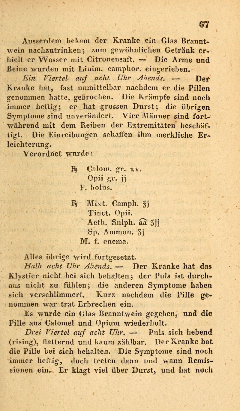 Ausserdem bekam der Kranke ein Glas Brannt- wein nachzutrinken; zum gewöhnlichen Getränk er- hielt er Wasser mit Citronensaft. — Die Arme und Beine wurden mit Linim. camphor. eingerieben. Ein Viertel auf acht Uhr Abends. —• Der Kranke hat, fast unmittelbar nachdem er die Pillen genommen hatte, gebrochen. Die Krämpfe sind noch immer heftig; er hat grossen Durst; die übrigen Symptome sind unverändert. Vier Männer sind fort- während mit dem Reiben der Extremitäten beschäf- tigt. Die Einreibungen schaffen ihm merkliche Er* leichterung. Verordnet wurde; Bf Calom. gr. xv. Opii gr. jj F. bolus. H Mixt. Camph. §j Tinct. Opii. Aeth. Sulph. aa 3jj Sp. Ammon. 5j M. f. enema, Alles übrige wird fortgesetzt. Halb acht Uhr Abends. — Der Kranke hat das Klystier nicht bei sich behalten; der Puls ist durchs aus nicht zu fühlen; die anderen Symptome haben sich verschlimmert. Kurz nachdem die Pille ge- nommen war trat Erbrechen ein. Es wurde ein Glas Branntwein gegeben, und die Pille aus Galomel und Opium wiederholt. Drei Viertel auf acht Uhr. — Puls sich hebend (rising), flatternd und kaum zählbar. Der Kranke hat die Pille bei sich behalten. Die Symptome sind noch immer heftig, doch treten dann und wann Remis- sionen ein. Er klagt viel über Durst, und hat noch