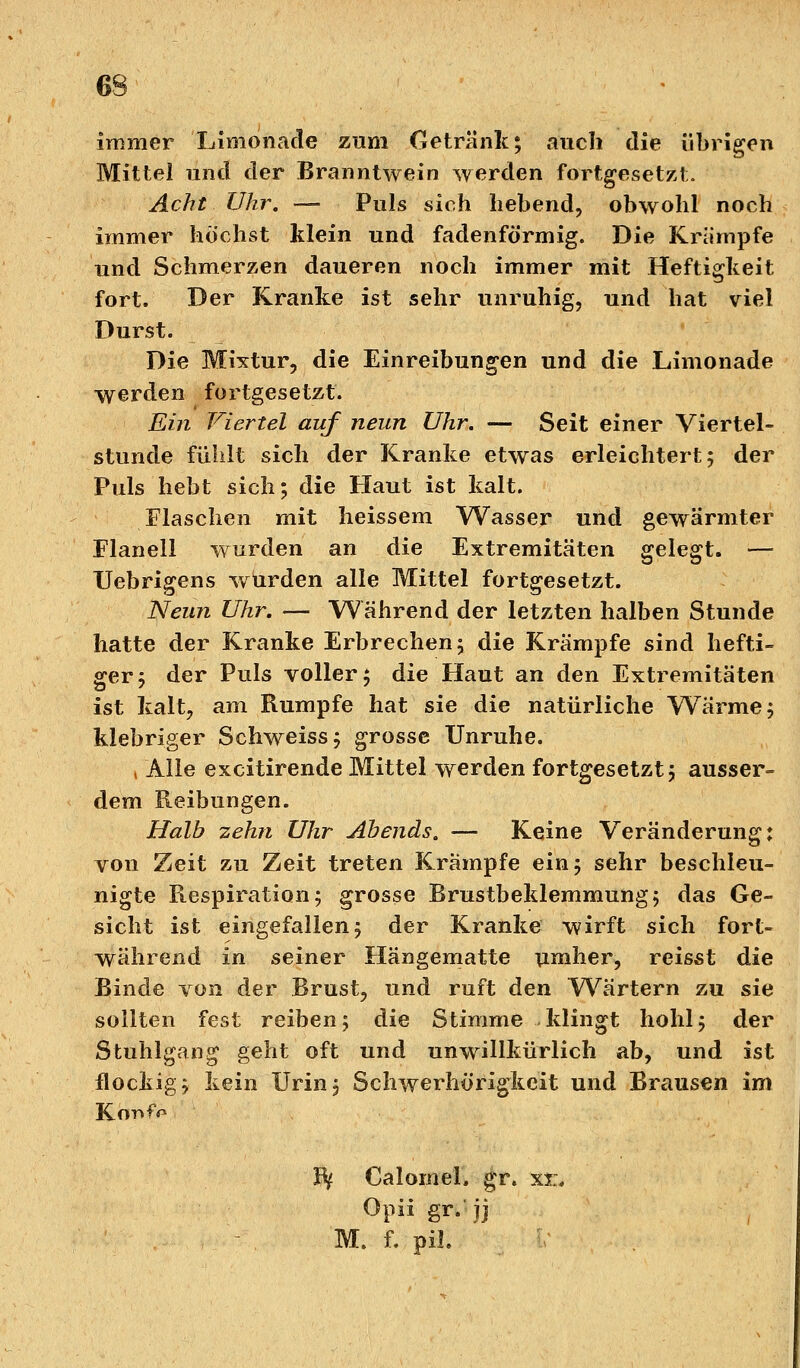 immer Limonade zum Getränk; auch die übrigen Mittel und der Branntwein werden fortgesetzt. Acht Uhr. — Puls sich hebend, obwohl noch immer höchst klein und fadenförmig. Die Krämpfe und Schmerzen daueren noch immer mit Heftigkeit fort. Der Kranke ist sehr unruhig, und hat viel Durst. Die Mixtur, die Einreibungen und die Limonade werden fortgesetzt. Ein Viertel auf neun Uhr. — Seit einer Viertel- stunde fühlt sich der Kranke etwas erleichtert; der Puls hebt sich; die Haut ist kalt. Flaschen mit heissem Wasser und gewärmter Flanell wurden an die Extremitäten gelegt. — Uebrigens würden alle Mittel fortgesetzt. Neun Uhr. — Während der letzten halben Stunde hatte der Kranke Erbrechen; die Krämpfe sind hefti- ger; der Puls Toller; die Haut an den Extremitäten ist kalt, am Rumpfe hat sie die natürliche WTärme; klebriger Schweiss; grosse Unruhe. , Alle excitirende Mittel werden fortgesetzt; ausser- dem Reibungen. Halb zehn Uhr Abends. — Keine Veränderung: von Zeit zu Zeit treten Krämpfe ein; sehr beschleu- nigte Respiration; grosse Brustbeklemmung; das Ge- sicht ist eingefallen; der Kranke wirft sich fort- während in seiner Hängematte umher, reisst die Binde von der Brust, und ruft den Wartern zu sie sollten fest reiben; die Stimme klingt hohl; der Stuhlgang geht oft und unwillkürlich ab, und ist flockig; kein Urin; Schwerhörigkeit und Brausen im Konfo Ify Calornel. gr. xr- Opii gr. ij M. f. pü.