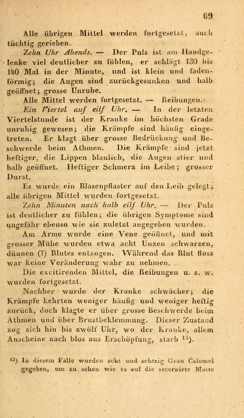 Alle übrigen Mittel werden forlgesetzt, auch tüchtig gerieben. Zehn Uhr Abends. — Der Puls ist am Handge- lenke viel deutlicher zu fühlen, er schlägt 130 bis IkO Mal in der Minute, und ist klein und faden- förmig 5 die Augen sind zurückgesunken und halb geöffnet; grosse Unruhe. Alle Mittel werden fortgesetzt. — Reibungen, Ein Viertel auf eilf Uhr. — In der letzten Viertelstunde ist der Kranke im höchsten Grade unruhig gewesen; die Krämpfe sind häufig einge- treten. Er klagt über grosse Bedrückung und Be- schwerde beim Athmen. Die Krämpfe sind jetzt heftiger, die Lippen blaulich, die Augen stier und halb geöffnet. Heftiger Schmerz im Leibe; grosser Durst. Es wurde ein Blasenpflaster auf den Leib gelegt 5 alle übrigen Mittel wurden fortgesetzt. Zehn Minuten nach halb eilf Uhr. -—■ Der Puls ist deutlicher zu fühlen; die übrigen Symptome sind ungefähr ebenso wie sie zuletzt angegeben wurden. Am Arme wurde eine Vene gcöfhict, und mit grosser Mühe wurden etwa acht Unzen schwarzen, dünnen (?) Blutes entzogen. Während das Blut floss war keine Veränderung.wahr zu nehmen. Die excitirenden Mittel, die Reibungen u. s* w. wurden fortgesetzt. Nachher wurde der Kranke schwächer; die Krämpfe kehrten weniger häufig und weniger heftig zurück, doch klagte er über grosse Beschwerde beim Athmen und über Brustbeklemmung. Dieser Zustand zog sich hin bis zwölf Uhr, wo der Kranke, allem Anscheine nach blos aus Erschöpfung, starb 13). 13) In diesem Falle wurden aent und achtzig Gran C&tötnei gegeben, um zu sehen wie es auf die secenurte Masse