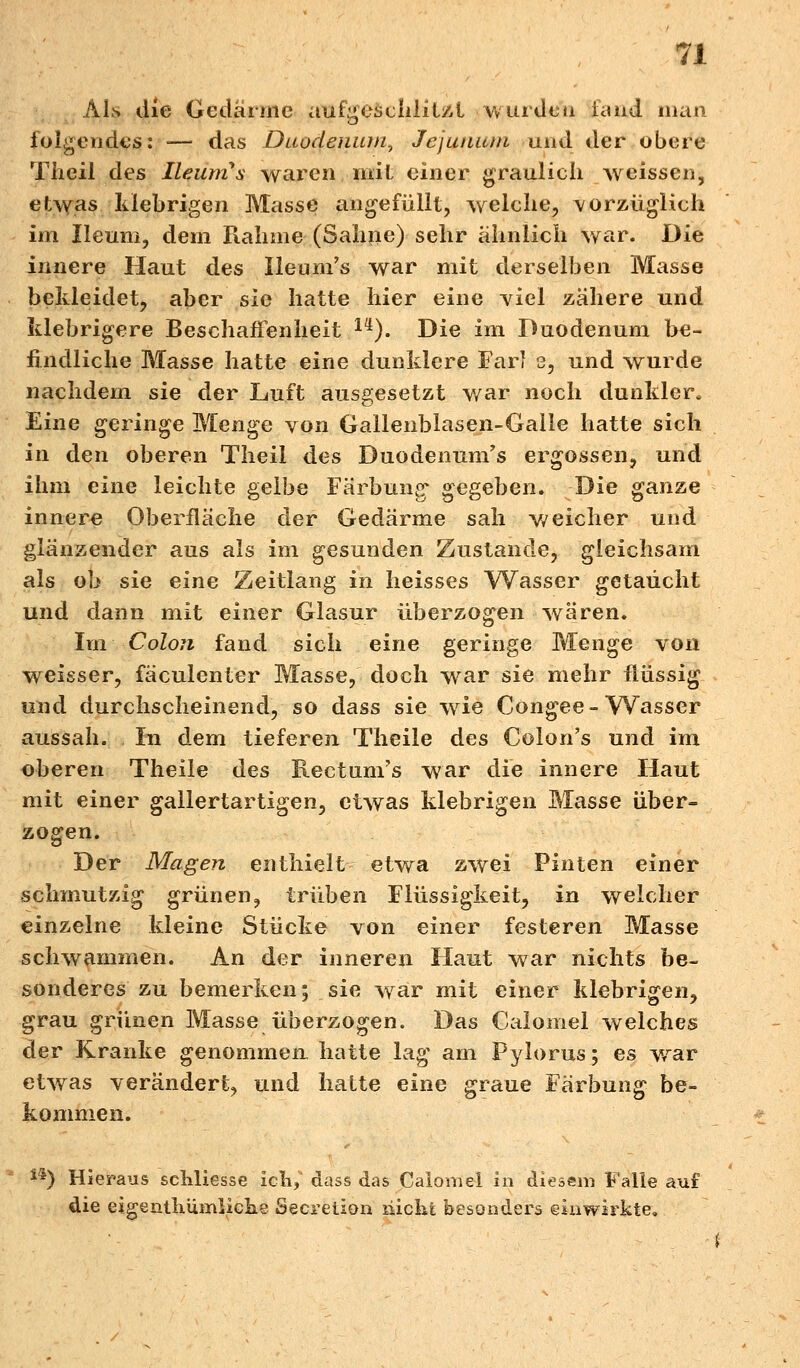 Als die Gedärme aufgeschlitzt winden fand man. folgendes: -— das Duodenum^ Jejunutn and der obere Theil des IleunCs waren mit einer graulich weissen, etwas klebrigen Masse angefüllt, welche, vorzüglich im Ileum, dem Rahme (Sahne) sehr ähnlich war. Die innere Haut des Ueum's war mit derselben Masse bekleidet, aber sie hatte hier eine viel zähere und klebrigere Beschaffenheit 14). Die im Duodenum be- findliche Masse hatte eine dunklere Farl s, und wurde nachdem sie der Luft ausgesetzt war noch dunkler. Eine geringe Menge von Gallenblasen-Galle hatte sich in den oberen Theil des Duodenum^ ergossen, und ihm eine leichte gelbe Färbung gegeben. Die ganze innere Oberfläche der Gedärme sah weicher und glänzender aus als im gesunden Zustande, gleichsam als ob sie eine Zeitlang in heisses Wasser getaucht und dann mit einer Glasur überzogen wären. Im Colon fand sich eine geringe Menge von weisser, fäculenter Masse, doch war sie mehr flüssig und durchscheinend, so dass sie wie Congee- Wasser aussah. In dem tieferen Theile des Colon's und im oberen Theile des Rectum's war die innere Haut mit einer gallertartigen, etwas klebrigen Masse über- zogen. Der Magen enthielt etwa zwei Pinten einer schmutzig grünen, trüben Flüssigkeit, in welcher einzelne kleine Stücke von einer festeren Masse schwammen. An der inneren Haut war nichts be- sonderes zu bemerken; sie war mit einer klebrigen, grau grünen Masse überzogen. Das Calomel welches der Kranke genommen hatte lag am Pylorus; es wrar etwas verändert, und hatte eine graue Färbung be- kommen. **) Hieraus schliesse ich,' dass das Calomel in diesem Falle auf die eigenthumliche Secretion ilichi besonders einwirkte.