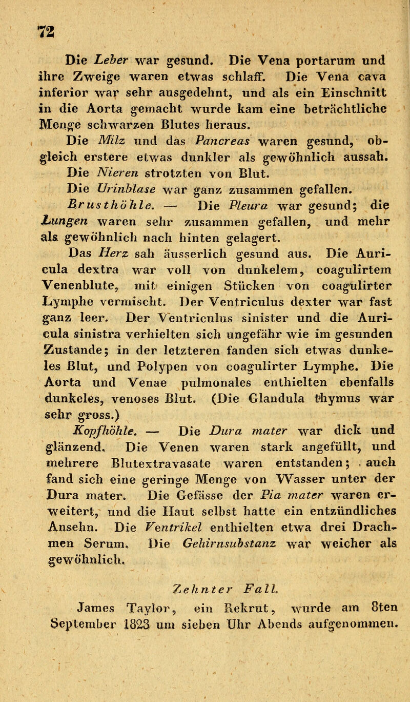 Die Leber war gesund. Die Vena portarum und ihre Zweige waren etwas schlaff. Die Vena cava inferior war sehr ausgedehnt, und als ein Einschnitt in die Aorta gemacht wurde kam eine beträchtliche Menge schwarzen Blutes heraus. Die Milz und das Pancreas waren gesund, ob- gleich erstere etwas dunkler als gewöhnlich aussah. Die Nieren strotzten von Blut. Die Urinhlase war ganz zusammen gefallen. Brusthöhle. — Die Pleura war gesund; die hungert, waren sehr zusammen gefallen, und mehr als. gewöhnlich nach hinten gelagert. Das Herz sah äusserlich gesund aus. Die Auri- cula dextra war voll von dunkelem, coagulirtem Venenblute, mit einigen Stücken von coagulirter Lymphe vermischt. Der Ventriculus dexter war fast ganz leer. Der Ventriculus sinister und die Auri- cula sinistra verhielten sich ungefähr wie im gesunden Zustande; in der letzteren fanden sich etwas dunke- les Blut, und Polypen von coagulirter Lymphe. Die Aorta und Venae pulmonales enthielten ebenfalls dunkeles, venöses Blut. (Die Glandula fhymus war sehr gross.) Kopfhöhle. — Die Dura mater war dick und glänzend. Die Venen waren stark angefüllt, und mehrere Blutextravasate waren entstanden; ; auch fand sich eine geringe Menge von Wasser unter der Dura mater. Die Gefässe der Pia mater waren er- weitert, und die Haut selbst hatte ein entzündliches Ansehn. Die Ventrikel enthielten etwa drei Drach- men Serum. Die Gehirnsubstanz war weicher als gewöhnlich. Zehnter FalL James Taylor, ein Rekrut, wurde am 8ten September 1823 um sieben Uhr Abends aufgenommen.