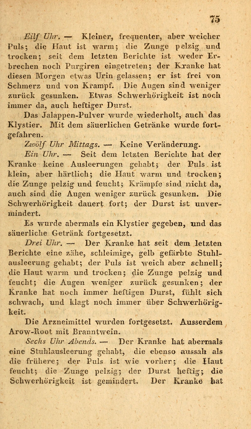Eilf Uhr. — Kleiner, frecjuenter, abeic weicher Puls; die Haut ist warm; die Zunge pelzig und trocken; seit dem letzten Berichte ist weder Er- brechen noch Purgiren eingetreten; der Kranke hat diesen Morgen etwas Urin gelassen; er ist frei von Schmerz und von Krampf. Die Augen sind weniger zurück gesunken. Etwas Schwerhörigkeit ist noch immer da, auch heftiger Durst. Das Jalappen-Pulver wurde wiederholt, auch das Klystier. Mit dem säuerlichen Getränke wurde fort- gefahren. Zwölf Uhr Mittags. — Keine Veränderung. Ein Uhr. — Seit dem letzten Berichte hat der Kranke keine Ausleerungen gehabt; der Puls. ist klein, aber härtlich; die Haut warm und itrocken; die Zunge pelzig und feucht; Krämpfe sind nicht da, auch sind die Augen weniger zurück gesunken. Die Schwerhörigkeit dauert fort; der Durst ist unver- mindert. Es wurde abermals ein Klystier s;e^eben9 und das säuerliche Getränk fortgesetzt. Drei Uhr. — Der Kranke hat seit dem letzten Berichte eine zähe, schleimige, gelb gefärbte Stuhl- ausleerung gehabt; der Puls ist weich aber schnell; die Haut warm und trocken; die Zunge pelzig und feucht; die Augen weniger zurück gesunken; der Kranke hat noch immer heftigen Durst, fühlt sich schwach, und klagt noch immer über Schwerhörig- keit. Die Arzneimittel wurden fortgesetzt. Ausserdem Arow-Hoot mit Branntwein. Sechs Uhr Abends. —• Der Kranke hat abermals eine Stuhlausleerung gehabt, die ebenso aussah als die frühere; der Puls ist wie vorher; die Haut feucht; die Zunge pelzig; der Durst heftig; die Schwerhörigkeit ist gemindert. Der Kranke bat