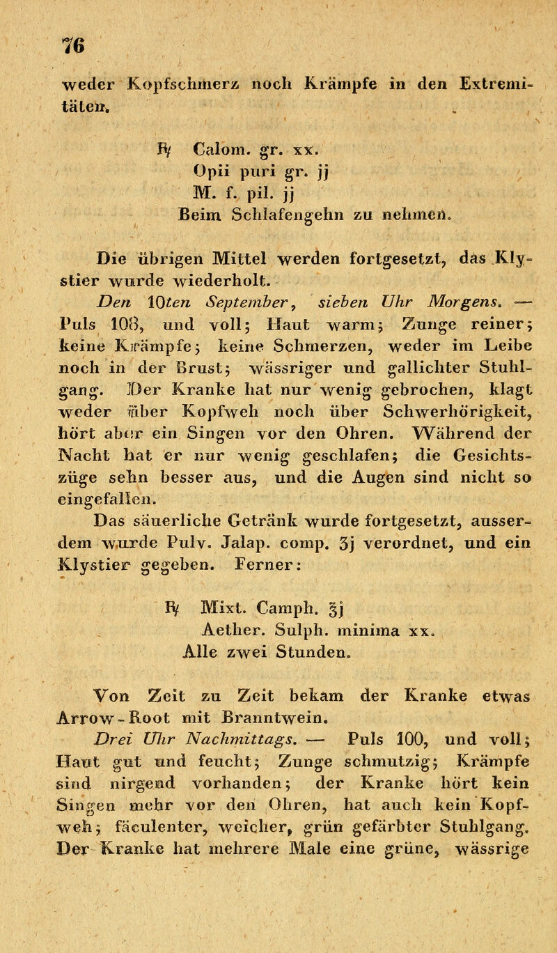 weder Kopfschmerz noch Krämpfe in den Extremi- täten* Bf Calom. gr. xx. Opii puri gr. jj M. f. pil. jj Beim Schlafengehn zu nehmen* Die übrigen Mittel werden fortgesetzt, das KIy~ stier wurde wiederholt. Den lQten September, sieben Uhr Morgens. — Puls 108, und voll; Haut warm; Zunge reiner; keine Krämpfe; keine Schmerzen, weder im Leibe noch in der Brust; wässriger und gallichter Stuhl- gang. Der Kranke hat nur wenig gebrochen, klagt weder faber Kopfweh noch über Schwerhörigkeit, hört abcsr ein Singen vor den Ohren. Während der Nacht hat er nur wenig geschlafen; die Gesichts- züge sebn besser aus, und die Augen sind nicht so eingefallen. Das säuerliche Getränk wurde fortgesetzt, ausser- dem wurde Pulv. Jalap. comp. 3j verordnet, und ein Klystier gegeben. Ferner: fy Mixt. Camph. §j Aether. Sulph. minima xx, Alle zwei Stunden. Von Zeit zu Zeit bekam der Kranke etwas Arrow -Boot mit Branntwein. Drei Uhr Nachmittags. — Puls 100, und voll; Hatit gut und feucht; Zunge schmutzig; Krämpfe sind nirgend vorhanden; der Kranke hört kein Singen mehr vor den Ohren, hat auch kein Kopf- weh; fäculenter, weicher, grün gefärbter Stuhlgang, Der Kranke hat mehrere Male eine grüne, wässrige