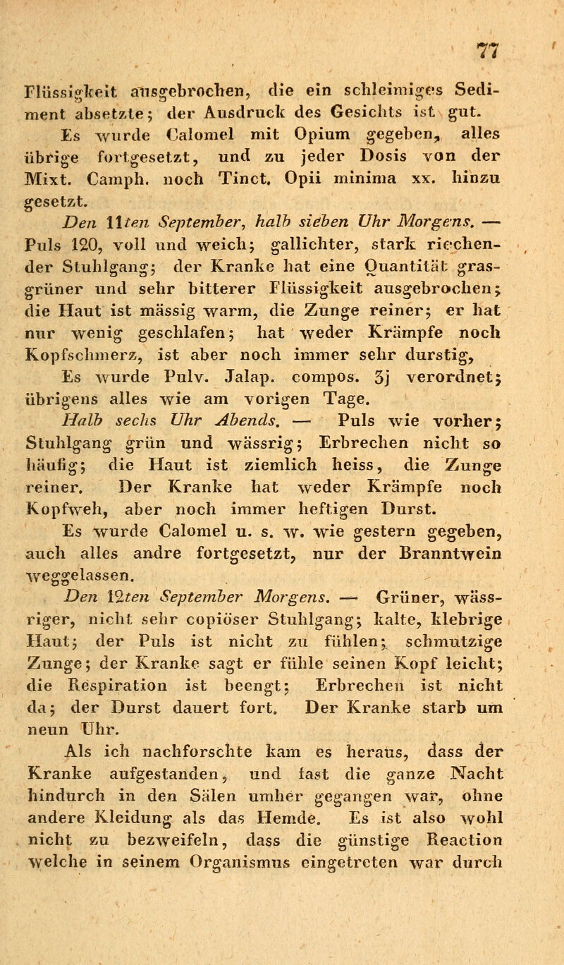 Flüssigkeit ausgebrochen, die ein schleimiges Sedi- ment absetzte; der Ausdruck des Gesichts ist gut. Es wurde Calomel mit Opium gegeben, alles übrige fortgesetzt, und zu jeder Dosis von der Mixt. Camph. noch Tinct, Opii minima xx. hinzu gesetzt. Den Uten September, halb sieben Uhr Morgens. — Puls 120, voll und weich; gallichter, stark riechen- der Stuhlgang; der Kranke hat eine Quantität gras- grüner und sehr bitterer Flüssigkeit ausgebrochen; die Haut ist massig warm, die Zunge reiner; er hat nur wenig geschlafen; hat weder Krämpfe noch Kopfschmerz, ist aber noch immer sehr durstig, Es wurde Pulv. Jalap. compos. 3j verordnet5 übrigens alles wie am vorigen Tage. Halb sechs Uhr Abends. — Puls wie vorher; Stuhlgang grün und wässrig; Erbrechen nicht so häufig; die Haut ist ziemlich heiss, die Zunge reiner. Der Kranke hat weder Krämpfe noch Kopfweh, aber noch immer heftigen Durst. Es wurde Calomel u. s. w. wie gestern gegeben, auch alles andre fortgesetzt, nur der Branntwein weggelassen. Den Vlten September Morgens. — Grüner, wäss- riger, nicht sehr copiöser Stuhlgang; kalte, klebrige Haut; der Puls ist nicht zu fühlen; schmutzige Zunge; der Kranke sagt er fühle seinen Kopf leicht; die Respiration ist beengt; Erbrechen ist nicht da; der Durst dauert fort. Der Kranke starb um neun Uhr. Als ich nachforschte kam es heraus, dass der Kranke aufgestanden, und fast die ganze Nacht hindurch in den Sälen umher gegangen war, ohne andere Kleidung als das Hemde. Es ist also wohl nicht zu bezweifeln, dass die günstige Reaction welche in seinem Organismus eingetreten war durch