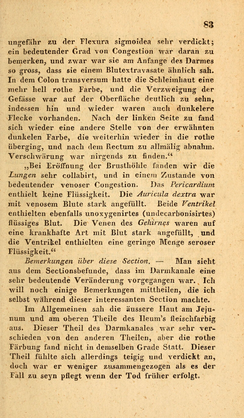88 ungefähr zu der Flexura sigmoidea sehr verdickt; ein bedeutender Grad von Congestion war daran zu bemerken, und zwar war sie am Anfange des Darmes so gross, dass sie einem Blutextravasate ähnlich sah. In dem Colon transversum hatte die Schleimhaut eine mehr hell rothe Farbe, und die Verzweigung der Gefasse war auf der Oberfläche deutlich zu sehn, indessen hin und wieder waren auch dunkelere Flecke vorhanden. Nach der linken Seite zu fand sich wieder eine andere Stelle von der erwähnten dunkelen Farbe, die weiterhin wieder in die rothe überging, und nach dem Rectum zu allmälig abnahm» Verschwärung war nirgends zu finden. „Bei Eröffnung der Brusthöhle fanden wir die Lungen sehr collabirt, und in einem Zustande von bedeutender venöser Congestion. Das Pericardium enthielt keine Flüssigkeit. Die Auricula dextra war mit venösem Blute stark angefüllt. Beide Ventrikel enthielten ebenfalls unoxygenirtes (undecarbonisirtes) flüssiges Blut. Die Venen des Gehirnes waren auf eine krankhafte Art mit Blut stark angefüllt, und die Ventrikel enthielten eine geringe Menge seröser Flüssigkeit. Bemerkungen über diese Section. — Man sieht aus dem Sectionsbefunde, dass im Darmkanale eine sehr bedeutende Veränderung vorgegangen war. Ich will noch einige Bemerkungen mittheilen, die ich selbst während dieser interessanten Section machte. Im Allgemeinen sah die äussere Haut am Jeju« num und am oberen Theile des Ileum's fleischfarbig aus. Dieser Theil des Darmkanales war sehr ver- schieden von den anderen Theilen, aber die rothe Färbung fand nicht in demselben Grade Statt. Dieser Theil fühlte sich allerdings teigig und verdickt an, doch war er weniger zusammengezogen als es der Fall zu seyn pflegt wenn der Tod früher erfolgt«