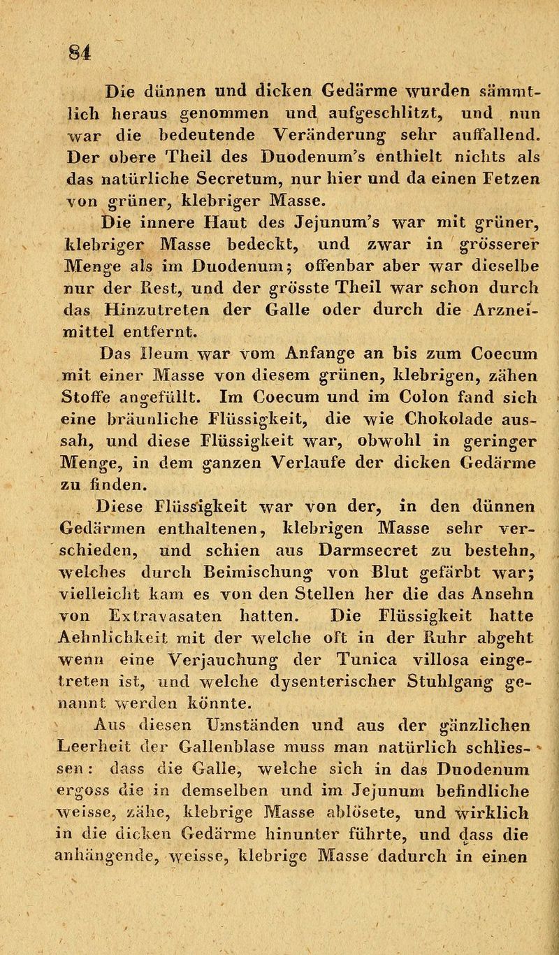 Die dünnen und dicken Gedärme wurden sämmt- licli heraus genommen und aufgeschlitzt, und nun war die bedeutende Veränderung sehr auffallend. Der obere Theil des Duodenum's enthielt nichts als das natürliche Secretum, nur hier und da einen Fetzen von grüner, klebriger Masse. Die innere Haut des Jejunum's war mit grüner, klebriger Masse bedeckt, und zwar in grösserer Menge als im Duodenum; offenbar aber war dieselbe nur der Piest, und der grösste Theil war schon durch das Hinzutreten der Galle oder durch die Arznei- mittel entfernt. Das Ileum war vom Anfange an bis zum Coecum mit einer Masse von diesem grünen, klebrigen, zähen Stoffe angefüllt. Im Coecum und im Colon fand sich eine bräunliche Flüssigkeit, die wie Chokolade aus- sah, und diese Flüssigkeit war, obwohl in geringer Menge, in dem ganzen Verlaufe der dicken Gedärme zu finden. Diese Flüssigkeit war von der, in den dünnen Gedärmen enthaltenen, klebrigen Masse sehr ver- schieden, und schien aus Darmsecret zu bestehn, welches durch Beimischung von Blut gefärbt war; vielleicht kam es von den Stellen her die das Ansehn von Extravasaten hatten. Die Flüssigkeit hatte Aehnlichkeit mit der welche oft in der Ruhr abgeht wenn eine Verjauchung der Tunica villosa einge- treten ist, und welche dysenterischer Stuhlgang ge- nannt werden könnte. Aus diesen Umständen und aus der gänzlichen Leerheit der Gallenblase muss man natürlich schlies- * sen: dass die Galle, welche sich in das Duodenum ergoss die in demselben und im Jejunum befindliche weisse, zähe, klebrige Masse ablosete, und wirklich in die dicken Gedärme hinunter führte, und dass die anhängende, weisse, klebrige Masse dadurch in einen