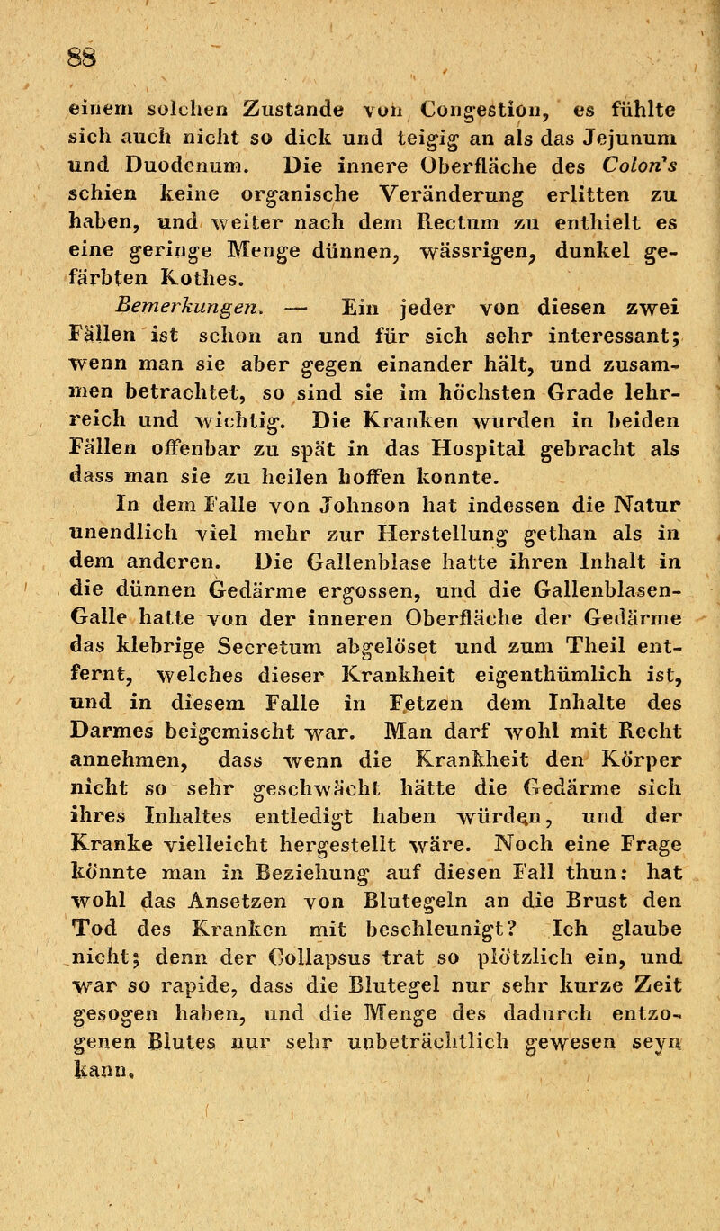 einem solchen Zustande von Congestiün, es fühlte sich auch nicht so dick und teigig an als das Jejunum und Duodenum. Die innere Oberfläche des ColorCs schien keine organische Veränderung erlitten zu haben, und weiter nach dem Rectum zu enthielt es eine geringe Menge dünnen, wässrigen, dunkel ge- färbten Kothes. Bemerkungen. — Ein jeder von diesen zwei Fallen ist schon an und für sich sehr interessant; wenn man sie aber gegen einander hält, und zusam- men betrachtet, so sind sie im höchsten Grade lehr- reich und wichtig. Die Kranken wurden in beiden Fällen offenbar zu spät in das Hospital gebracht als dass man sie zu heilen hoffen konnte. In dem Falle von Johnson hat indessen die Natur unendlich viel mehr zur Herstellung gethan als in dem anderen. Die Gallenblase hatte ihren Inhalt in die dünnen Gedärme ergossen, und die Gallenblasen- Galle hatte von der inneren Oberfläche der Gedärme das klebrige Secretum abgelö'set und zum Theil ent- fernt, welches dieser Krankheit eigenthümlich ist, und in diesem Falle in Fetzen dem Inhalte des Darmes beigemischt war. Man darf wohl mit Recht annehmen, dass wenn die Krankheit den Körper nicht so sehr geschwächt hätte die Gedärme sich ihres Inhaltes entledigt haben würden, und der Kranke vielleicht hergestellt wäre. Noch eine Frage könnte man in Beziehung auf diesen Fall thun: hat wohl das Ansetzen von Blutegeln an die Brust den Tod des Kranken mit beschleunigt? Ich glaube nicht; denn der Oollapsus trat so plötzlich ein, und war so rapide, dass die Blutegel nur sehr kurze Zeit gesogen haben, und die Menge des dadurch entzo- genen Blutes nur sehr unbeträchtlich gewesen seyn kann.