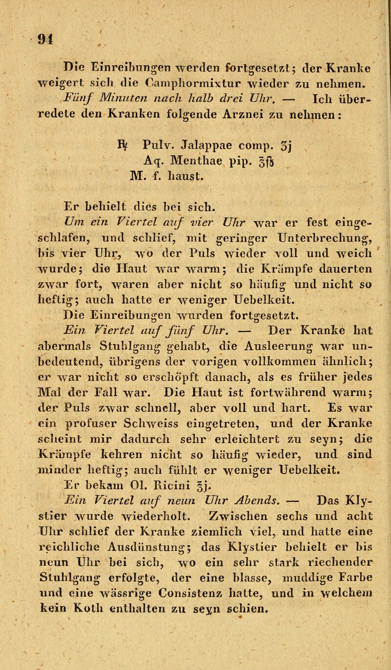 Die Einreibungen werden fortgesetzt; der Kranke weigert sich die Camphormixtur wieder zu nehmen. Fünf Minuten nach Halb drei Uhr. — Ich über- redete den Kranken folgende Arznei zu nehmen: IV Pulv. Jalappae comp. 5j Aq. Menthae pip. §ft M. f. haust. Er behielt dies bei sich. Um ein Viertel auf vier Uhr war er fest einge- schlafen, und schlief, mit geringer Unterbrechung, bis vier Uhr, wo der Puls wieder voll und weich wurde; die Haut war warm; die Krämpfe dauerten zwar fort, waren aber nicht so häufig und nicht so heftig; auch hatte er weniger Uebelkeit. Die Einreibungen wurden fortgesetzt. Ein Viertel auf fünf Uhr. — Der Kranke hat abermals Stuhlgang gehabt, die Ausleerung war un- bedeutend, übrigens der vorigen vollkommen ähnlich; er war nicht so erschöpft danach, als es früher jedes Mal der Fall war. Die Haut ist fortwährend warm; der Puls zwar schnell, aber voll und hart. Es war ein profuser Schweiss eingetreten, und der Kranke scheint mir dadurch sehr erleichtert zu seyn; die Krämpfe kehren nicht so häufig wieder, und sind minder heftig; auch fühlt er weniger Uebelkeit. Er bekam Ol. Ricini §j. Ein Viertel auf neun Uhr Abends. — Das Kly- stier wurde wiederholt. Zwischen sechs und acht Uhr schlief der Kranke ziemlich viel, und hatte eine reichliche Ausdünstung; das Klystier behielt er bis neun Uhr bei sich, wo ein sehr stark riechender Stuhlgang erfolgte, der eine blasse, muddige Farbe und eine wässrige Consistenz hatte, und in welchem kein Koth enthalten zu seyn schien.