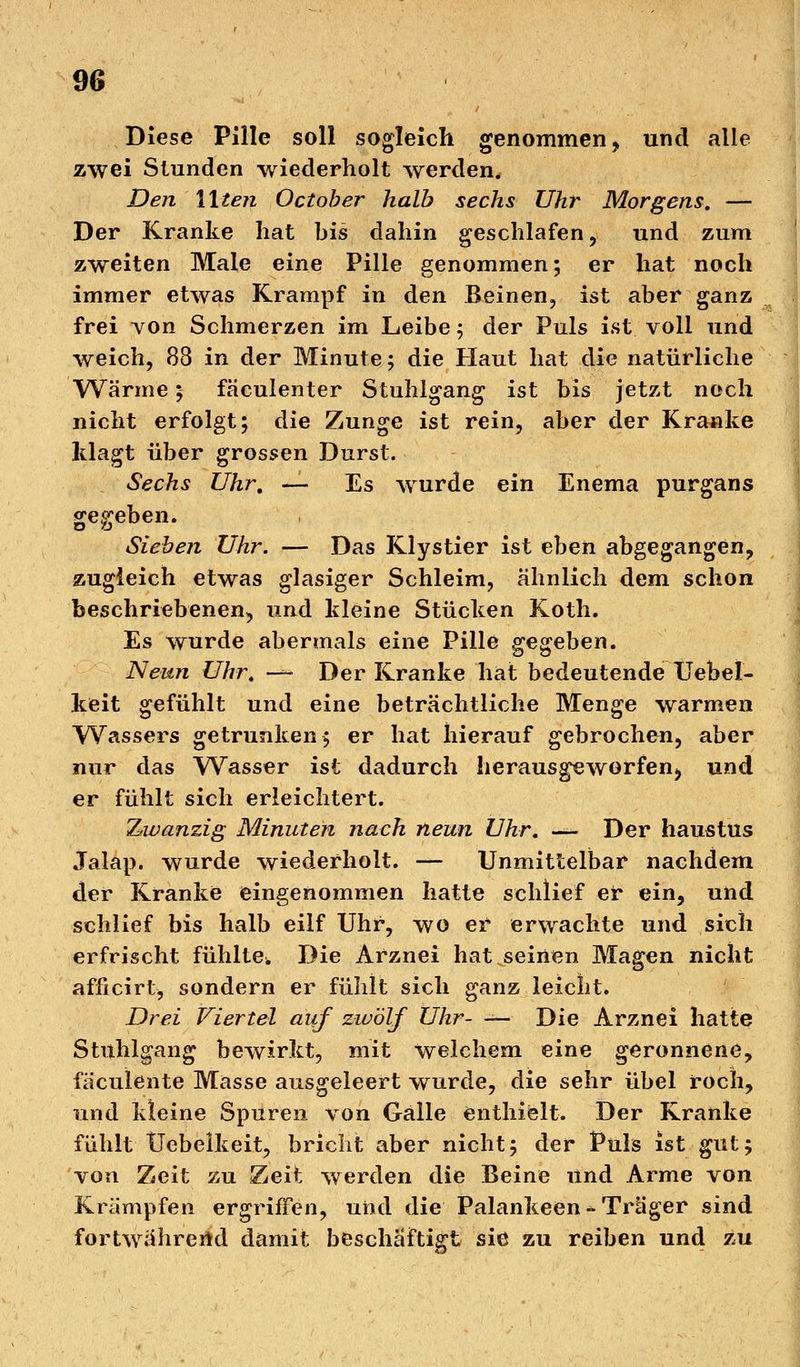 Diese Pille soll sogleich genommen, und alle zwei Stunden wiederholt werden. Den Uten October halb sechs Uhr Morgens, — Der Kranke hat bis dahin geschlafen, und zum zweiten Male eine Pille genommen; er hat noch immer etwas Krampf in den Beinen, ist aber ganz frei von Schmerzen im Leibe ; der Puls ist voll und weich, 88 in der Minute; die Haut hat die natürliche Wärme; fäculenter Stuhlgang ist bis jetzt noch nicht erfolgt; die Zunge ist rein, aber der Kranke klagt über grossen Durst. Sechs Uhr. — Es wurde ein Enema purgans gegeben. Sieben Uhr. — Das Klystier ist eben abgegangen, zugleich etwas glasiger Schleim, ähnlich dem schon beschriebenen, und kleine Stücken Koth. Es wurde abermals eine Pille gegeben. Neun Uhr. — Der Kranke hat bedeutende Uebel- keit gefühlt und eine beträchtliche Menge warmen Wassers getrunken 5 er hat hierauf gebrocheu, aber nur das Wasser ist dadurch herausgeworfen, und er fühlt sich erleichtert. Zwanzig Minuten nach neun Uhr. — Der haustus Jalap. wurde wiederholt. — Unmittelbar nachdem der Kranke eingenommen hatte schlief er ein, und schlief bis halb eilf Uhr, wo er erwachte und sich erfrischt fühlte. Die Arznei hat seinen Magen nicht afficirt, sondern er fühlt sich ganz leicht. Drei Viertel auf zwölf Uhr- — Die Arznei hatte Stuhlgang bewirkt, mit welchem eine geronnene, faculente Masse ausgeleert wurde, die sehr übel roch, und kleine Spuren von Galle enthielt. Der Kranke fühlt Uebelkeit, bricht aber nicht; der Puls ist gut; von Zeit zu Zeit werden die Beine und Arme von Krämpfen ergriffen, und die Palankeen - Träger sind fortwährend damit beschäftigt sie zu reiben und zu