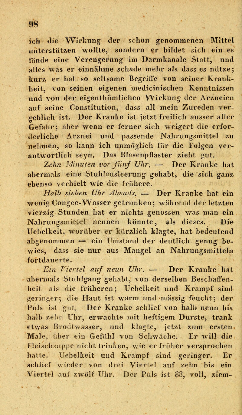 m ich die Wirkung der schon genommenen Mittel unterstützen wollte, sondern er bildet sich ein es fände eine Verengerung im Darmkanale Statt, und alles was er einnähme schade mehr als dass es nütze5 kurz er hat so seltsame Begriffe von seiner Krank- heit, von seinen eigenen medicinischen Kenntnissen und von der eigenthümlichen Wirkung der Arzneien auf seine Constitution, dass all mein Zureden ver- geblich ist. Der Kranke ist jetzt freilich ausser aller Gefahr; aber wenn er ferner sich weigert die erfor- derliche Arznei und passende Nahrungsmittel zu nehmen, so kann ich unmöglich für die Folgen ver- antwortlich seyn. Das Blasenpflaster zieht gut. Zehn Minuten vor fünf Uhr. -— Der Kranke hat abermals eine Stuhlausleerung gehabt, die sich ganz ebenso verhielt wie die frühere. Halb sieben Uhr Abends, — Der Kranke hat ein wenig Congee-Wasser getrunken; währejid der letzten vierzig Stunden hat er nichts genossen was man ein Nahrungsmittel nennen könnte, als dieses. Die Uebelkeit, worüber er kürzlich klagte, hat bedeutend abgenommen — ein Umstand der deutlich genug be- wies, dass sie nur aus Mangel an Nahrungsmitteln fortdauerte. Ein Viertel auf neun Uhr. — Der Kranke hat abermals Stuhlgang gehabt, von derselben Beschaffen- heit als die früheren; Uebelkeit und Krampf sind geringer; die Haut ist warm und «massig feucht; der Puls ist. gut. Der Kranke schlief von halb ueun bis halb zehn Uhr, erwachte mit heftigem Durste, trank etwas Brodtwasser, und klagte, jetzt zum ersten Male, über ein Gefühl von Schwache. Er will die Fleischsiippe nicht trinken, wie er früher versprochen hatte. Uebelkeit und Krampf sind geringer. Er schlief wieder von drei Viertel auf zehn bis ein Viertel auf zwölf Uhr. Der Puls ist 88, voll, ziem-