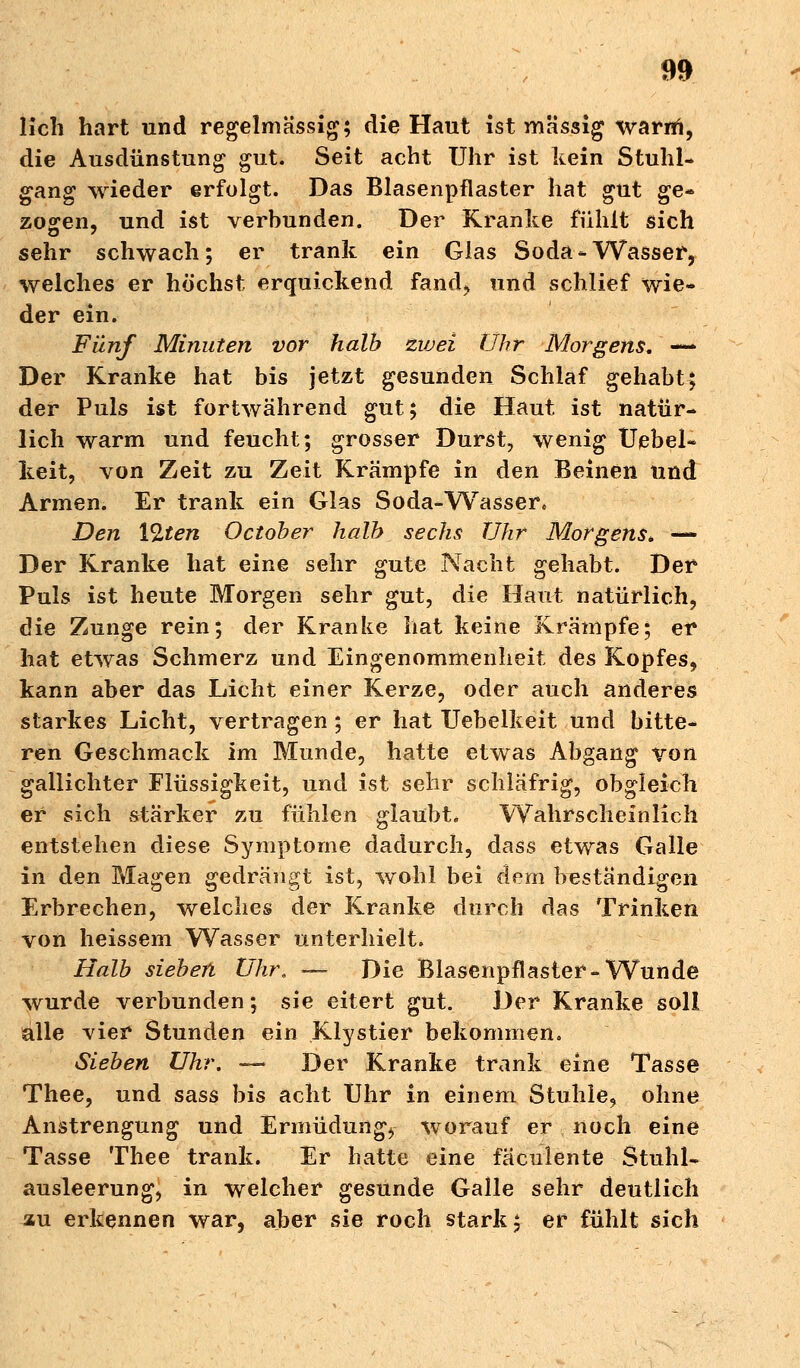 lieh hart und regelmässig; die Haut ist massig warrn, die Ausdünstung gut. Seit acht Uhr ist kein Stuhl- gang wieder erfolgt. Das Blasenpflaster hat gut ge- zogen, und ist verbunden. Der Kranke fühlt sich sehr schwach; er trank ein Glas Soda - Wasser, welches er höchst erquickend fand* und schlief wie- der ein. Fünf Minuten vor halb zivei Uhr Morgens, — Der Kranke hat bis jetzt gesunden Schlaf gehabt; der Puls ist fortwährend gut; die Haut ist natür- lich warm und feucht; grosser Durst, wenig Uebel- keit, von Zeit zu Zeit Krämpfe in den Beinen und Armen. Er trank ein Glas Soda-Wasser* Den Ylten O et ob er halb sechs Uhr Morgens, — Der Kranke hat eine sehr gute Nacht gehabt. Der Puls ist heute Morgen sehr gut, die Haut natürlich, die Zunge rein; der Kranke hat keine Krämpfe; er hat etwas Schmerz und Eingenommenheit des Kopfes, kann aber das Licht einer Kerze, oder auch anderes starkes Licht, vertragen ; er hat Uebelkeit und bitte- ren Geschmack im Munde, hatte etwas Abgang von gallichter Flüssigkeit, und ist sehr schläfrig, obgleich er sich stärker zu fühlen glaubt* Wahrscheinlich entstellen diese Symptome dadurch, dass etwas Galle in den Magen gedrängt ist, wohl bei dem beständigen Erbrechen, welches der Kranke durch das Trinken von heissem Wasser unterhielt. Halb sieben Uhr, -— Die Blasenpflaster-Wunde wurde verbunden; sie eitert gut. Der Kranke soll alle vier Stunden ein Klystier bekommen. Sieben Uhr. — Der Kranke trank eine Tasse Thee, und sass bis acht Uhr in einem Stuhle, ohne Anstrengung und Ermüdung, worauf er noch eine Tasse Thee trank. Er hatte eine fäculente Stuhl- ausleerung, in welcher gesunde Galle sehr deutlich zu erkennen war, aber sie roch stark; er fühlt sich