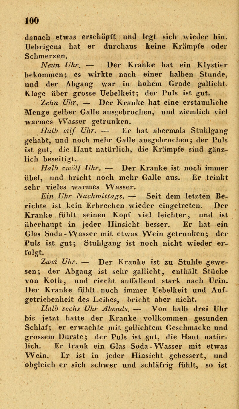 danach etwas erschöpft und legt sich wieder hin. Uebrigens hat er durchaus keine Krämpfe oder Schmerzen. Neun Uhr. — Der Kranke hat ein Klystier bekommen; es wirkte nach einer halben Stunde, und der Abgang war in hohem Grade gallicht. Klage über grosse Uebelkeit; der Puls ist gut. Zehn Uhr. — Der Kranke hat eine erstaunliche Menge gelber Galle ausgebrochen, und ziemlich viel warmes Wasser getrunken. Halb eilf Uhr. — Er hat abermals Stuhlgang gehabt, und noch mehr Galle ausgebrochen; der Puls ist gut, die Haut natürlich, die Krämpfe sind gänz- lich beseitigt. Halb zwölf Uhr. — Der Kranke ist noch immer übel, und bricht noch mehr Galle aus. Er »trinkt sehr vieles warmes Wasser. Ein Uhr Nachmittags. — Seit dem letzten Be- richte ist kein Erbrechen wieder eingetreten. Der Kranke fühlt seinen Kopf viel leichter, und ist überhaupt in jeder Hinsicht besser. Er hat ein Glas Soda-Wasser mit etwas Wein getrunken; der Puls ist gut; Stuhlgang ist noch nicht wieder er- folgt. Zwei Uhr. — Der Kranke ist zu Stuhle gewe- sen; der Abgang ist sehr gallicht, enthält Stücke von Koth, und riecht auffallend stark nach Urin. Der Kranke fühlt noch immer Uebelkeit und Auf- getriebenheit des Leibes, bricht aber nicht. Halb sechs Uhr Abends. — Von halb drei Uhr bis jetzt hatte der Kranke vollkommen gesunden Schlaf; er erwachte mit gallichtem Geschmacke und grossem Durste; der Puls ist gut, die Haut natür- lich. Er trank ein Glas Soda-Wasser mit etwas Wein. Er ist in jeder Hinsicht gebessert, und obgleich er sich schwer und schläfrig fühlt, so ist