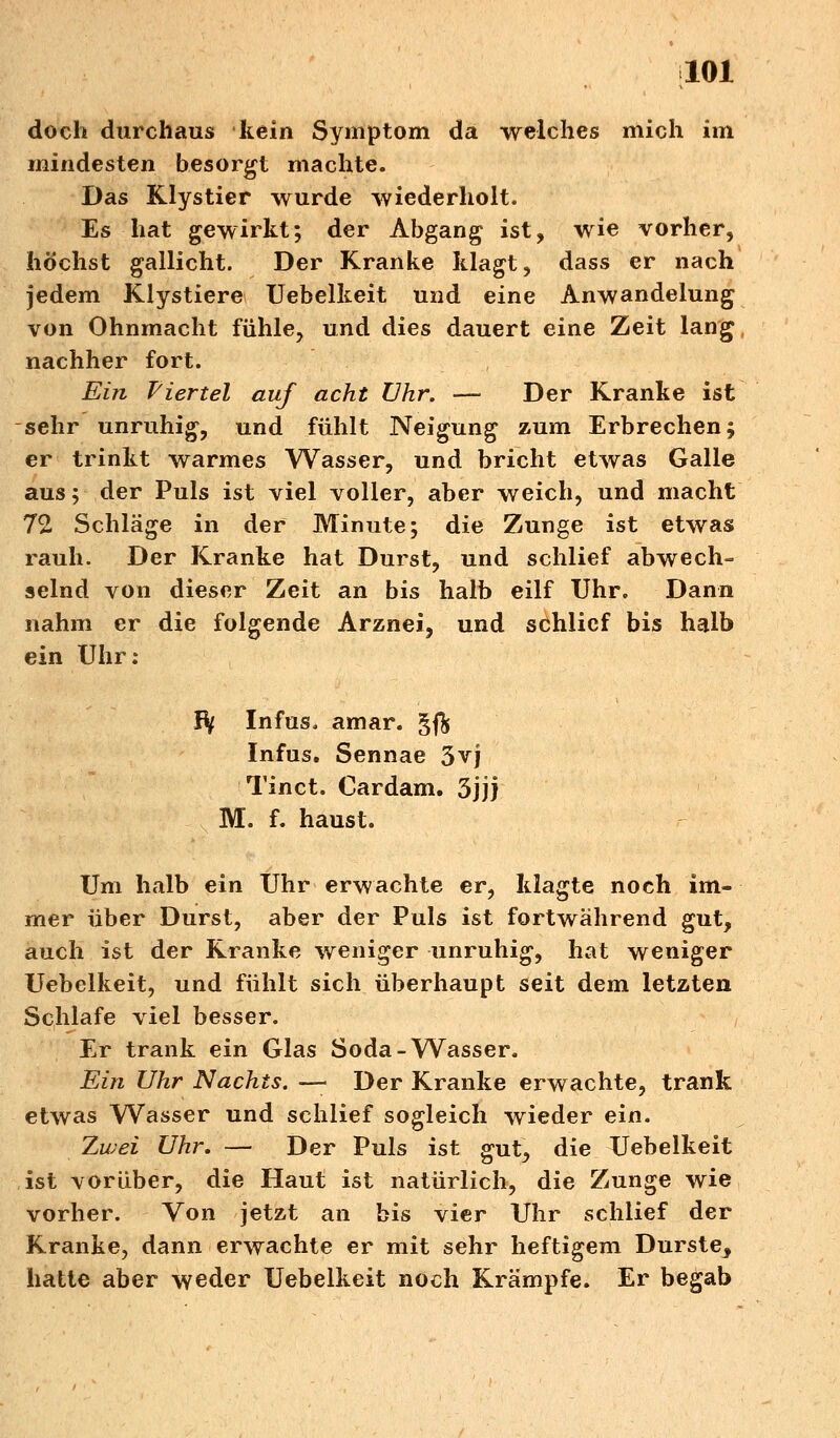 doch durchaus kein Symptom da welches mich im mindesten besorgt machte. Das Klystier wurde wiederholt. Es hat gewirkt; der Abgang ist, wie vorher, höchst gallicht. Der Kranke klagt, dass er nach jedem Klystiere Uebelkeit und eine Anwandelung von Ohnmacht fühle, und dies dauert eine Zeit lang nachher fort. Ein Viertel auf acht Uhr. — Der Kranke ist sehr unruhig, und fühlt Neigung zum Erbrechen; er trinkt warmes Wasser, und bricht etwas Galle aus; der Puls ist viel voller, aber weich, und macht 72, Schläge in der Minute; die Zunge ist etwas rauh. Der Kranke hat Durst, und schlief abwech- selnd von dieser Zeit an bis halb eilf Uhr. Dann nahm er die folgende Arznei, und schlief bis halb ein Uhr: Ify Infus, amar. g$ Infus. Sennae 3vj Tinct. Oardam. 3jjj M. f. haust. Um halb ein Uhr erwachte er, klagte noch im- mer über Durst, aber der Puls ist fortwährend gut, auch ist der Kranke weniger unruhig, hat weniger Uebelkeit, und fühlt sich überhaupt seit dem letzten Schlafe viel besser. Er trank ein Glas Soda-Wasser. Ein Uhr Nachts. — Der Kranke erwachte, trank etwas Wasser und schlief sogleich wieder ein. Zwei Uhr. — Der Puls ist gut, die Uebelkeit ist vorüber, die Haut ist natürlich, die Zunge wie vorher. Von jetzt an bis vier Uhr schlief der Kranke, dann erwachte er mit sehr heftigem Durste_, hatte aber weder Uebelkeit noch Krämpfe. Er begab
