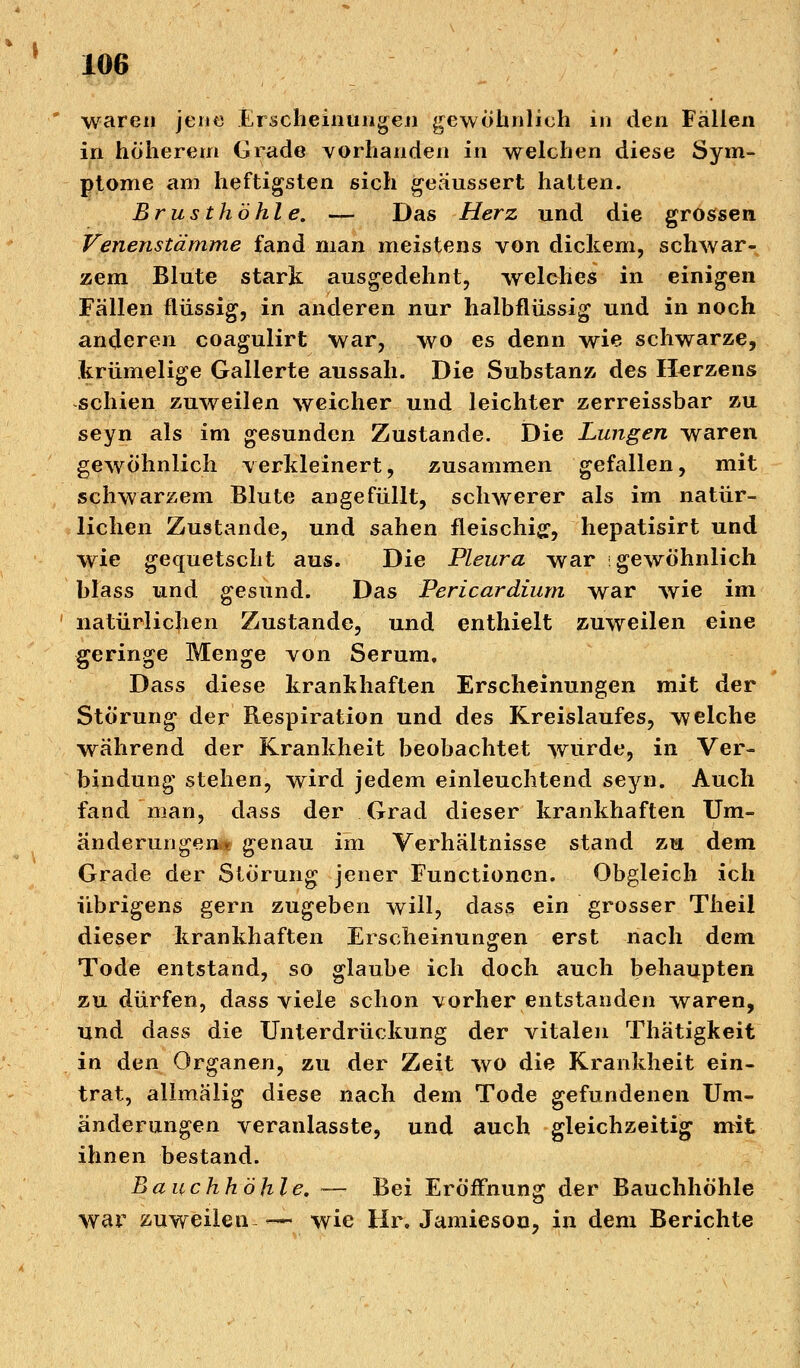 waren jene Erscheinungen gewohnlieh in den Fällen in höherem Grade vorhanden in welchen diese Sym- ptome am heftigsten sich geäussert hatten. Brusthöhle. — Das Herz und die grossen Venenstämme fand man meistens von dickem, schwar- zem Blute stark ausgedehnt, welches in einigen Fällen flüssig, in anderen nur halbfliissig und in noch anderen coagulirt war, wo es denn wie schwarze, krümelige Gallerte aussah. Die Substanz des Herzens schien zuweilen weicher und leichter zerreissbar zu seyn als im gesunden Zustande. Die Lungen waren gewöhnlich verkleinert, zusammen gefallen, mit schwarzem Blute angefüllt, schwerer als im natür- lichen Zustande, und sahen fleischig, hepatisirt und wie gequetscht aus. Die Pleura war gewöhnlich blass und gesund. Das Pericardium war wie im natürlichen Zustande, und enthielt zuweilen eine geringe Menge von Serum. Dass diese krankhaften Erscheinungen mit der Störung der Respiration und des Kreislaufes, welche während der Krankheit beobachtet wurde, in Ver- bindung stehen, wird jedem einleuchtend seyn. Auch fand man, dass der Grad dieser krankhaften Um- änderungen* genau im Verhältnisse stand zu dem Grade der Störung jener Functionen. Obgleich ich übrigens gern zugeben will, dass ein grosser Theil dieser krankhaften Erscheinungen erst nach dem Tode entstand, so glaube ich doch auch behaupten zu dürfen, dass viele schon vorher entstanden waren, und dass die Unterdrückung der vitalen Thätigkeit in den Organen, zu der Zeit wo die Krankheit ein- trat, allmälig diese nach dem Tode gefundenen Um- änderungen veranlasste, und auch gleichzeitig mit ihnen bestand. Bauchhöhle. -— Bei Eröffnung der Bauchhöhle war zuweilen—- wie Hr. Jamiesou, in dem Berichte