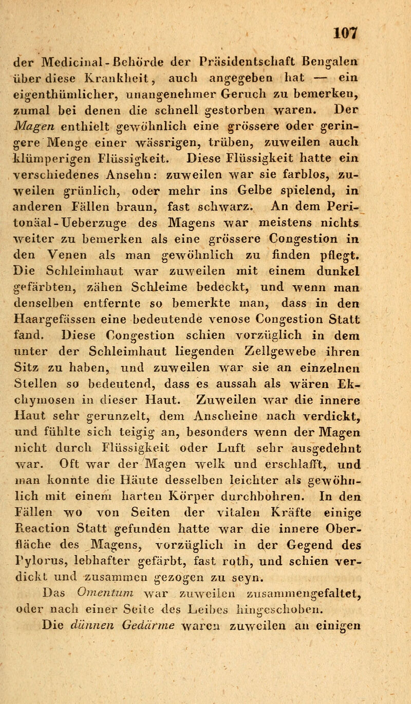 der Medicinal-Behörde der Präsidentschaft Bengalen über diese Krankheit, auch angegeben hat — ein eigentümlicher, unangenehmer Geruch zu bemerken, zumal bei denen die schnell gestorben waren. Der Magen enthielt gewöhnlich eine grössere oder gerin- gere Menge einer wässrigen, trüben, zuweilen auch klümperigen Flüssigkeit. Diese Flüssigkeit hatte ein verschiedenes Ansehn: zuweilen war sie farblos, zu- weilen grünlich, oder mehr ins Gelbe spielend, in anderen Fällen braun, fast schwarz. An dem Peri- toneal-Ueberzuge des Magens war meistens nichts weiter zu bemerken als eine grössere Congestion in den Venen als man gewöhnlich zu finden pflegt. Die Schleimhaut war zuweilen mit einem dunkel gefärbten, zähen Schleime bedeckt, und wenn man denselben entfernte so bemerkte man, dass in den Haargefässen eine bedeutende venöse Congestion Statt fand. Diese Congestion schien vorzüglich in dem unter der Schleimhaut liegenden Zellgewebe ihren Sitz zu haben, und zuweilen war sie an einzelnen Stellen so bedeutend, dass es aussah als wären Ek- chymosen in dieser Haut. Zuweilen war die innere Haut sehr gerunzelt, dem Anscheine nach verdickt, und fühlte sich teigig an, besonders wenn der Magen nicht durch Flüssigkeit oder Luft sehr ausgedehnt war. Oft war der Magen welk und erschlafft, und man konnte die Häute desselben leichter als gewöhn- lich mit einem harten Körper durchbohren. In den Fällen wo von Seiten der vitalen Kräfte einige Fteaction Statt gefunden hatte war die innere Ober- fläche des Magens, vorzüglich in der Gegend des Pylorus, lebhafter gefärbt, fast roth, und schien ver- dickt und zusammen gezogen zu seyn. Das Omentum war zuweilen zusammengefaltet, oder nach einer Seite des Leibes hingeschoben. Die dünnen Gedärme waren zuweilen an einigen