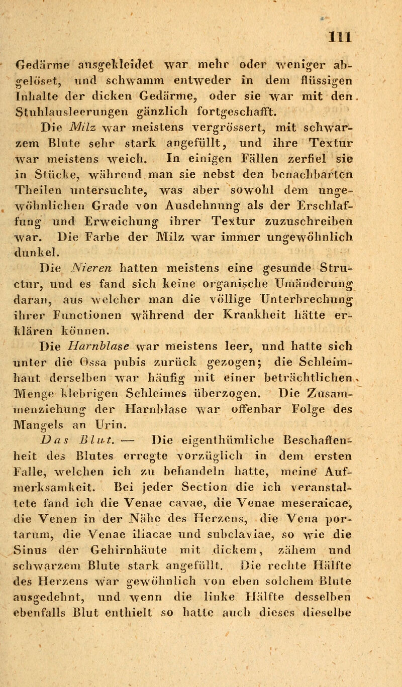 Gedärme ausgekleidet war mehr oder weniger ab- gelöset, und schwamm entweder in dem flüssigen Inhalte der dicken Gedärme, oder sie war mit den Stuhlausleerungen gänzlich fortgeschafft. Die Milz war meistens vergrössert, mit schwar- zem Blute sehr stark angefüllt, und ihre Textur war meistens weich. In einigen Fällen zerfiel sie in Stücke, während man sie nebst den benachbarten Theilen untersuchte, was aber sowohl dem unge- wöhnlichen Grade von Ausdehnung als der Erschlaf- fung und Erweichung ihrer Textur zuzuschreiben war. Die Farbe der Milz war immer ungewöhnlich dunkel. Die Nieren hatten meistens eine gesunde Stru- ctur, und es fand sich keine organische Umänderung daran, aus welcher man die völlige Unterbrechung ihrer Functionen während der Krankheit hätte er- klären können. Die Harnblase war meistens leer, und hatte sich unter die Ossa pubis zurück gezogen; die Schleim- haut derselben war häufig mit einer beträchtlichen Menge klebrigen Schleimes überzogen. Die Zusam- menziehung der Harnblase war offenbar Folge des Mangels an Urin. Das Blut. — Die eigenthümliche Beschaffen- heit des Blutes erregte vorzüglich in dem ersten Falle, welchen ich zu behandeln hatte, meine' Auf- merksamkeit. Bei jeder Section die ich veranstal- tete fand ich die Venae cavae, die Venae meseraicae, die Venen in der Nähe des Herzens, die Vena por- tarum, die Venae iliacae und subclaviae? so wie die Sinus der Gehirnhäute mit dickem, zähem und schwarzem Blute stark angefüllt. Die rechte Hälfte des Herzens war gewöhnlich von eben solchem Blute ausgedehnt, und wenn die linke Hälfte desselben ebenfalls Blut enthielt so hatte auch dieses dieselbe