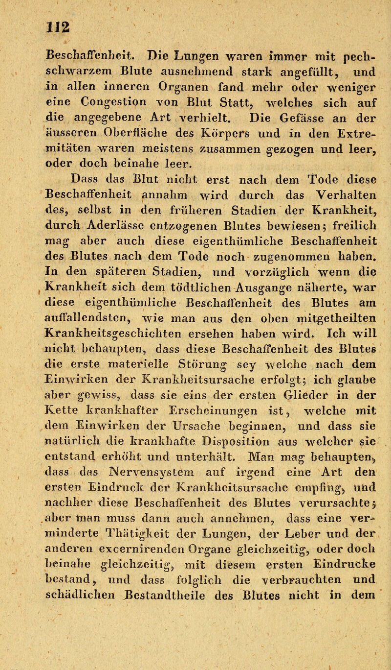 Beschaffenheit. Die Lungen waren immer mit pech- schwarzem Blute ausnehmend stark angefüllt, und in allen inneren Organen fand mehr oder weniger eine Congestion von Blut Statt, welches sich auf die angegebene Art verhielt. Die Gefässe an der äusseren Oberfläche des Körpers und in den Extre- mitäten waren meistens zusammen gezogen und leer, oder doch beinahe leer. Dass das Blut nicht erst nach dem Tode diese Beschaffenheit annahm wird durch das Verhalten des, selbst in den früheren Stadien der Krankheit, durch Aderlässe entzogenen Blutes bewiesen 5 freilich mag aber auch diese eigentümliche Beschaffenheit des Blutes nach dem Tode noch zugenommen haben» In den späteren Stadien, und vorzüglich wenn die , Krankheit sich dem todtlichen Ausgange näherte, war diese eigenthümliche Beschaffenheit des Blutes am auffallendsten, wie man aus den oben mitgetheilten Krankheitsgeschichten ersehen haben wird. Ich will nicht behaupten, dass diese Beschaffenheit des Blutes die erste materielle Störung sey welche nach dem Einwirken der Krankheitsursache erfolgt; ich glaube aber gewiss, dass sie eins der ersten Glieder in der Kette krankhafter Erscheinungen ist, welche mit dem Einwirken der Ursache beginnen, und dass sie natürlich die krankhafte Disposition aus welcher sie entstand erhöht und unterhält. Man mag behaupten^ dass das Nervensystem auf irgend eine Art den ersten Eindruck der Krankheitsursache empfinge und nachher diese Beschaffenheit des Blutes verursachte 5 .aber man muss dann auch annehmen, dass eine ver- minderte Thätigkeit der Lungen, der Leber und der anderen excernirenden Organe gleichzeitig, oder doch beinahe gleichzeitig, mit diesem ersten Eindrucke bestand, und dass folglich die verbrauchten und schädlichen Bestandteile des Blutes nicht in dem