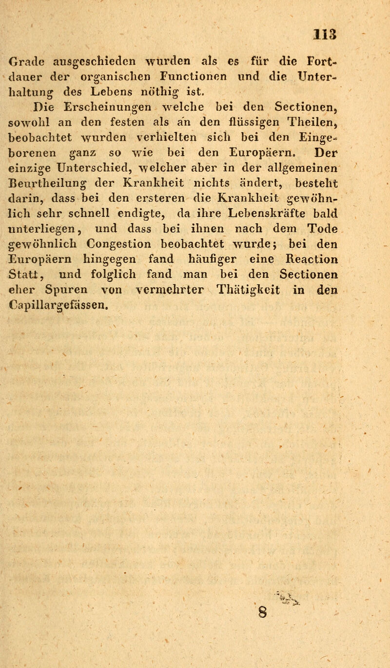Grade ausgeschieden wurden als es für die Fort- dauer der organischen Functionen und die Unter- haltung des Lebens nöthig ist. Die Erscheinungen welche bei den Seetionen, sowohl an den festen als an den flüssigen Theilen, beobachtet wurden verhielten sich bei den Einge-* borenen ganz so wie bei den Europäern. Der einzige Unterschied, welcher aber in der allgemeinen Beurtheilung der Krankheit nichts ändert, besteht darin, dass bei den ersteren die Krankheit gewöhn- lich sehr schnell endigte, da ihre Lebenskräfte bald unterliegen, und dass bei ihnen nach dem Tode gewöhnlich Congestion beobachtet wurde; bei den Europäern hingegen fand häufiger eine Reaction Statt, und folglich fand man bei den Sectionen eher Spuren von vermehrter Thätigkeit in den Capillargefässen. 8 ^
