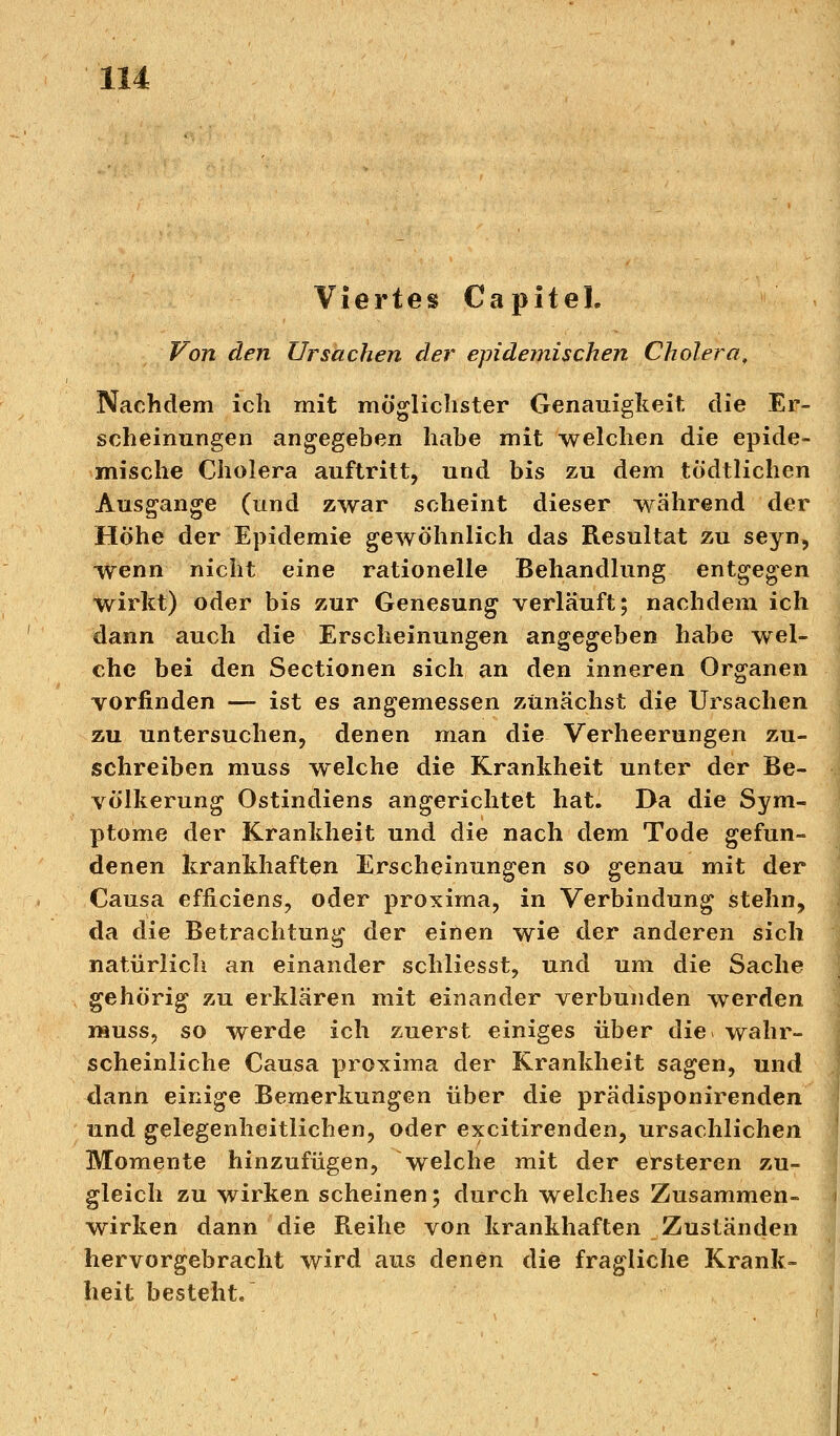 Viertes Capitel. Von den Ursachen der epidemischen Cholera, Nachdem ich mit möglichster Genauigkeit die Er- scheinungen angegeben habe mit welchen die epide- mische Cholera auftritt, und bis zu dem tödtlichen Ausgange (und zwar scheint dieser während der Höhe der Epidemie gewöhnlich das Resultat zu seyn, wenn nicht eine rationelle Behandlung entgegen wirkt) oder bis zur Genesung verläuft; nachdem ich dann auch die Erscheinungen angegeben habe wel- che bei den Sectionen sich an den inneren Organen vorfinden — ist es angemessen zunächst die Ursachen zu untersuchen, denen man die Verheerungen zu- schreiben muss welche die Krankheit unter der Be- völkerung Ostindiens angerichtet hat. Da die Sym- ptome der Krankheit und die nach dem Tode gefun- denen krankhaften Erscheinungen so genau mit der Causa efficiens, oder proxima, in Verbindung stehn, da die Betrachtung der einen wie der anderen sich natürlich an einander schliesst, und um die Sache gehörig zu erklären mit einander verbunden werden muss, so werde ich zuerst einiges über die wahr- scheinliche Causa proxima der Krankheit sagen, und dann einige Bemerkungen über die prädisponirenden und gelegenheitlichen, oder excitirenden, ursachlichen Momente hinzufügen, welche mit der ersteren zu- gleich zu wirken scheinen; durch welches Zusammen- wirken dann die Reihe von krankhaften Zuständen hervorgebracht wird aus denen die fragliche Krank- heit besteht.