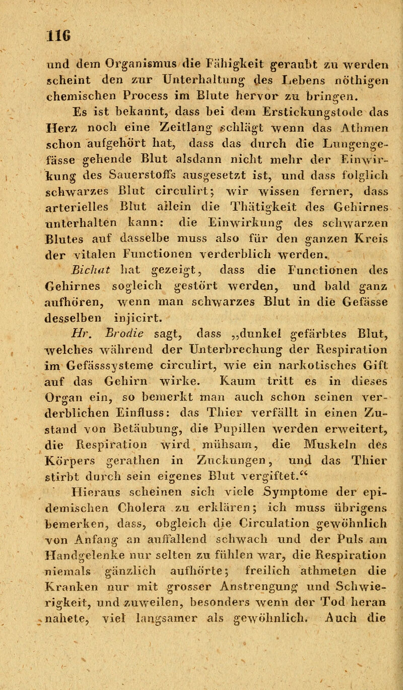 und dem Organismus die Fähigkeit geraubt zu werden scheint den zur Unterhaltung des Lebens nöthigen chemischen Process im Blute hervor zu bringen. Es ist bekannt, dass bei dem Erstickungstode das Herz noch eine Zeitlang schlägt wenn das Athrnen schon aufgehört hat, dass das durch die Lungenge- fässe gehende Blut alsdann nicht mehr der Einwir- kung des Sauerstoffs ausgesetzt ist, und dass folglich schwarzes Blut circulirt; wir wissen ferner, dass arterielles Blut aHein die Thätigkeit des Gehirnes unterhalten kann: die Einwirkung des schwarzen Blutes auf dasselbe muss also für den ganzen Kreis der vitalen Functionen verderblich werden. Bichat hat gezeigt, dass die Functionen des Gehirnes sogleich gestört werden, und bald ganz aufhören, wenn man schwarzes Blut in die Gefässe desselben injicirt. ' Hr. Brodie sagt, dass „dunkel gefärbtes Blut, welches während der Unterbrechung der Respiration im Gefässsysteme circulirt, wie ein narkotisches Gift auf das Gehirn wirke. Kaum tritt es in dieses Or<ran ein, so bemerkt man auch schon seinen ver- derblichen Einfluss: das Thier verfällt in einen Zu- stand von Betäubung, die Pupillen werden erweitert, die Respiration wird mühsam, die Muskeln des Körpers gerathen in Zuckungen, und das Thier stirbt durch sein eigenes Blut vergiftet. Hieraus scheinen sich viele JSymptome der epi- demischen Cholera zu erklären; ich muss übrigens bemerken, dass, obgleich die Circulation gewöhnlich von Anfang an auffallend schwach und der Puls am Handgelenke nur selten zu fühlen war, die Respiration niemals gänzlich aufhörte; freilich athmeten die Kranken nur mit grosser Anstrengung und Schwie- rigkeit, und zuweilen, besonders wenn der Tod heran nahete, viel langsamer als gewöhnlich. Auch die