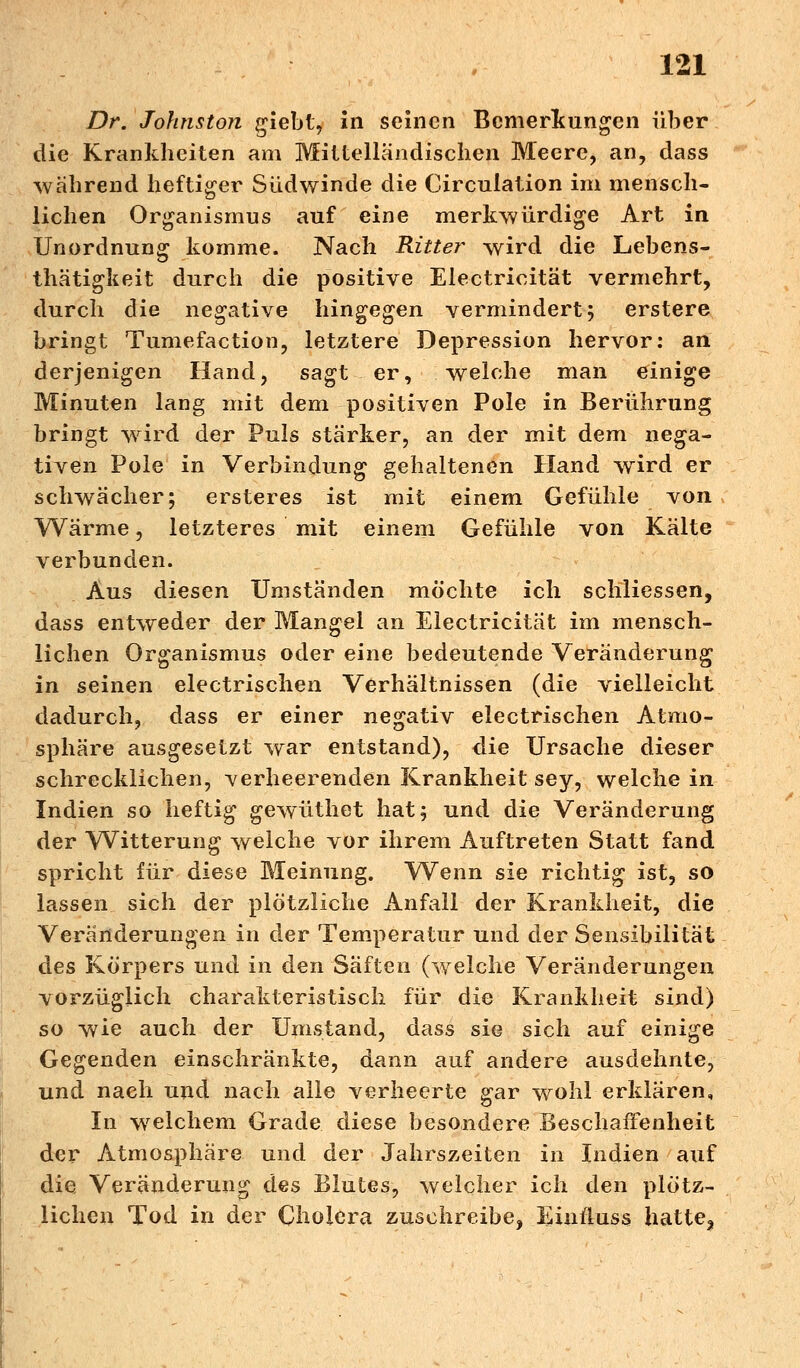Dr. Johnston giebt, in seinen Bemerkungen über die Krankheiten am Mittelländischen Meere, an, dass während heftiger Südwinde die Circulation im mensch- lichen Organismus auf eine merkwürdige Art in Unordnung komme. Nach Ritter wird die Lebens- thätigkeit durch die positive Electricität vermehrt, durch die negative hingegen vermindert; erstere bringt Tumefaction, letztere Depression hervor: an derjenigen Hand, sagt er, welche man einige Minuten lang mit dem positiven Pole in Berührung bringt wird der Puls stärker, an der mit dem nega- tiven Pole in Verbindung gehaltenen Hand wird er schwächer; ersteres ist mit einem Gefühle von Wärme, letzteres mit einem Gefühle von Kälte verbunden. Aus diesen Umständen möchte ich schliessen, dass entweder der Mangel an Electricität im mensch- lichen Organismus oder eine bedeutende Veränderung in seinen electrischen Verhältnissen (die vielleicht dadurch, dass er einer negativ electrischen Atmo- sphäre ausgesetzt war entstand), die Ursache dieser schrecklichen, verheerenden Krankheit sey, welche in Indien so heftig gewüthet hat; und die Veränderung der VVitterung welche vor ihrem Auftreten Statt fand spricht für diese Meinung. Wenn sie richtig ist, so lassen sich der plötzliche Anfall der Krankheit, die Veränderungen in der Temperatur und der Sensibilität des Körpers und in den Säften (welche Veränderungen vorzüglich charakteristisch für die Krankheit sind) so wie auch der Umstand, dass sie sich auf einige Gegenden einschränkte, dann auf andere ausdehnte, und nach und nach alle verheerte gar wohl erklären. In welchem Grade diese besondere Beschaffenheit der Atmosphäre und der Jahrszeiten in Indien auf die Veränderung des Blutes, welcher ich den plötz- lichen Tod in der Cholera zuschreibe, Einfluss hatte3