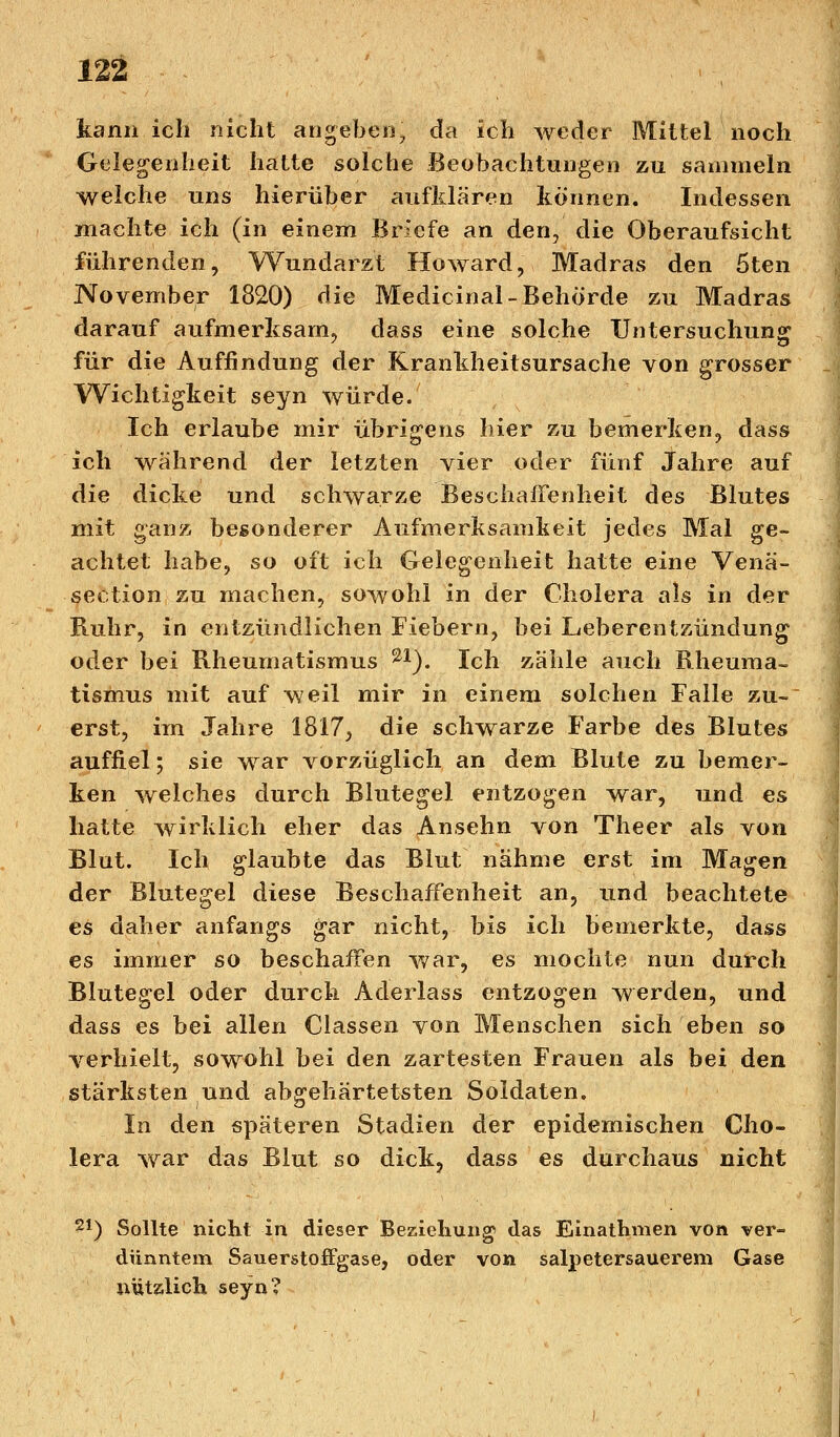 kann ich nicht angeben, da ich weder Mittel noch Gelegenheit hatte solche Beobachtungen zu sammeln welche uns hierüber aufklaren können. Indessen machte ich (in einem Briefe an den, die Oberaufsicht führenden, Wundarzt Howard, Madras den 5ten November 1820) die Medicinal-Behörde zu Madras darauf aufmerksam, dass eine solche Untersuchung für die Auffindung der Krankheitsursache von grosser Wichtigkeit seyn würde. Ich erlaube mir übrigens hier zu bemerken, dass ich während der letzten vier oder fünf Jahre auf die dicke und schwarze Beschaffenheit des Blutes mit ganz besonderer Aufmerksamkeit jedes Mal ge- achtet habe, so oft ich Gelegenheit hatte eine Venä- section zu machen, sowohl in der Cholera als in der Ruhr, in entzündlichen Fiebern, bei Leberentzündung oder bei Rheumatismus 21). Ich zähle auch Rheuma- tismus mit auf weil mir in einem solchen Falle zu- erst, im Jahre 1817, die schwarze Farbe des Blutes auffiel; sie war vorzüglich an dem Blute zu bemer- ken welches durch Blutegel entzogen war, und es hatte wirklich eher das Ansehn von Theer als von Blut. Ich glaubte das Blut nähme erst im Magen der Blutegel diese Beschaffenheit an, und beachtete es daher anfangs gar nicht, bis ich bemerkte, dass es immer so beschaffen war, es mochte nun durch Blutegel oder durch Aderlass entzogen werden, und dass es bei allen Classen von Menschen sich eben so verhielt, sowohl bei den zartesten Frauen als bei den stärksten und abgehärtetsten Soldaten. In den späteren Stadien der epidemischen Cho- lera war das Blut so dick, dass es durchaus nicht 21) Sollte nicht in dieser Beziehung das Einathmen von ver- dünntem Sauerstoffgase, oder von salpetersauerem Gase nützlich seyn?