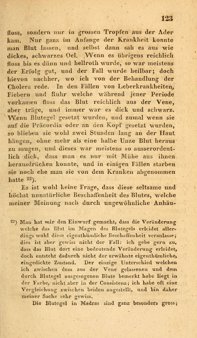 floss, sondern nur in grossen Tropfen aus der Ader kam. Nur ganz im Anfange der Krankheit konnte man Blut lassen, und selbst dann sah es aus wie dickes, schwarzes Oel. VV^enn es übrigens reichlich floss bis es dünn und hellroth wurde, so war meistens der Erfolg gut, und der Fall wurde heilbar; doch hievon nachher, wo ich von der Behandlung der Cholera rede. In den Fällen von Leberkrankheiten0, Fiebern und Ruhr welche wahrend jener Periode vorkamen floss das Blut reichlich aus der Vene, aber träge, und immer war es dick und schwarz. Wenn Blutegel gesetzt wurden, und zumal wenn sie auf die Präcordia oder an den Kopf gesetzt wurden, so blieben sie wohl zwei Stunden lang an der Haut hängen, ohne mehr als eine halbe Unze Blut heraus zu saugen, und dieses war meistens so ausserordent- lich dick, dass man es nur mit Mühe aus ihnen herausdrücken konnte, und in einigen Fällen starben sie noch ehe man sie von dem Kranken abgenommen hatte 22). Es ist wohl keine Frage, dass diese seltsame und höchst unnatürliche Beschaffenheit des Blutes, welche meiner Meinung nach durch ungewöhnliche Anhäu- 22) Man hat mir den Einwurf gemacht, dass die Veränderung welche das Blut im Magen des Blutegels erleidet aller- dings wohl diese eigenthümliche Beschaffenheit veranlasse; dies ist aber gewiss nicht der Fall: ich gebe gern zu, dass das Blut dort eine bedeutende Veränderung erleidet, doch entsteht dadurch nicht der erwähnte eigeiithümliche, eingedickte Zustand. Der einzige Unterschied welchen ich zwischen dem aus der Vene gelassenen und dem durch Blutegel ausgesogenen Blute bemerkt habe liegt in der Farbe, nicht aber in der Consistenz; ich habe oft eine Vergleichung zwischen beiden angestellt, und bin daher meiner Sache sehr gewiss. Die Blutegel in Madras sind ganz besonders gross;