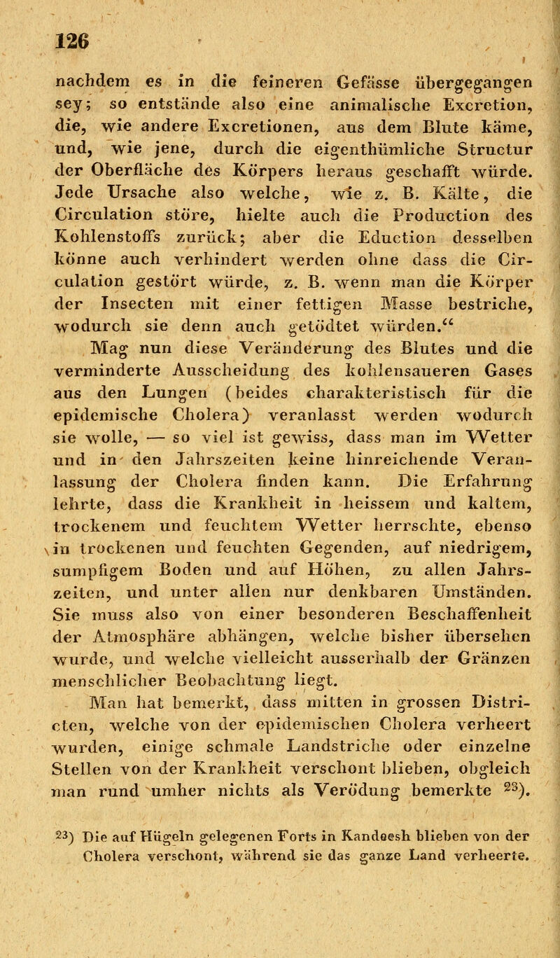 I nachdem es in die feineren Gefässe übergegangen sey; so entstände also eine animalische Excretion, die, wie andere Excretionen, aus dem Blute käme, und, wie jene, durch die eigenthümliche Structur der Oberfläche des Körpers heraus geschafft würde. Jede Ursache also welche, wie z. B. Kälte, die Circulation störe, hielte auch die Produetion des Kohlenstoffs zurück; aber die Eduction desselben könne auch verhindert werden ohne dass die Cir- culation gestört würde, z. B. wenn man die Körper der Insecten mit einer fettigen Masse bestriche, wodurch sie denn auch getödtet würden. Mag nun diese Veränderung des Blutes und die verminderte Ausscheidung des kohlensaueren Gases aus den Lungen (beides charakteristisch für die epidemische Cholera) veranlasst werden wodurch sie wolle, — so viel ist gewiss, dass man im Wetter und in den Jahrszeiten keine hinreichende Veran- lassung der Cholera finden kann. Die Erfahrung lehrte, dass die Krankheit in heissem und kaltem, trockenem und feuchtem Wetter herrschte, ebenso ,in trockenen und feuchten Gegenden, auf niedrigem, sumpfigem Boden und auf Höhen, zu allen Jahrs- zeiten, und unter allen nur denkbaren Umständen. Sie muss also von einer besonderen Beschaffenheit der Atmosphäre abhängen, welche bisher übersehen wurde, und welche vielleicht ausserhalb der Gränzen menschlicher Beobachtung liegt. Man hat bemerkt, dass mitten in grossen Distri- cten, welche von der epidemischen Cholera verheert wurden, einige schmale Landstriche oder einzelne Stellen von der Krankheit verschont blieben, obgleich man rund umher nichts als Verödung bemerkte 23). 23) Die auf Hügeln gelegenen Forts in Kandeesh blieben von der Cholera verschont, während sie das ganze Land verheerte.