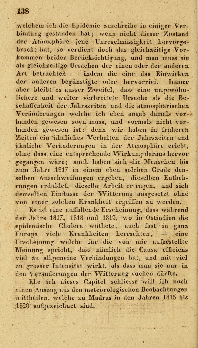 weichem ich die Epidemie zuschreibe in einiger Ver- bindung gestanden hat; wenn nicht dieser Zustand der Atmosphäre jene Unregelmässigkeit hervorge- bracht hat, so verdient doch das gleichzeitige Vor- kommen beider Berücksichtigung, und man muss sie als gleichzeitige Ursachen der einen oder der anderen Art betrachten — indem die eine das Einwirken der anderen begünstigte oder hervorrief. Immer aber bleibt es ausser Zweifel, dass eine ungewöhn- lichere und weiter verbreitete Ursache als die Be- schaffenheit der Jahrszeiten und die atmosphärischen Veränderungen welche ich eben angab damals vor- handen gewesen seyn muss, und vormals nicht vor- handen gewesen ist: denn wir haben in früheren Zeiten ein ähnliches Verhalten der Jahrszeiten und ähnliche Veränderungen in der Atmosphäre erlebt, ohne dass eine entsprechende Wirkung daraus hervor gegangen wäre; auch haben sich -die Menschen bis Äum Jahre 1817 in einem eben-solchen Grade den- selben Ausschweifungen ergeben, dieselben Entbeh- rungen erduldet, dieselbe Arbeit ertragen, und sich demselben Einflüsse der Witterung ausgesetzt ohne von einer solchen Krankheit ergriffen zu werden. Es ist eine auffallende Erscheinung, dass während der Jahre 1817, 1818 und 1819, wo in Ostindien die epidemische Cholera wüthete, auch fast in ganz Europa viele- Krankheiten herrschten, — eine Erscheinung welche für die von mir aufgestellte Meinung spricht, dass nämlich die Gausa efficiens viel zu allgemeine Verbindungen hat, und mit viel zu grosser Intensität wirkt, als dass man sie nur in den Veränderungen der Witterung suchen dürfte. Ehe ich dieses Capitel schliesse 'will ich noch einen Auszug aus den meteorologischen Beobachtungen njittheilen, welche zu Madras in den Jahren 1815 bis 1620 aufgezeichnet sind.