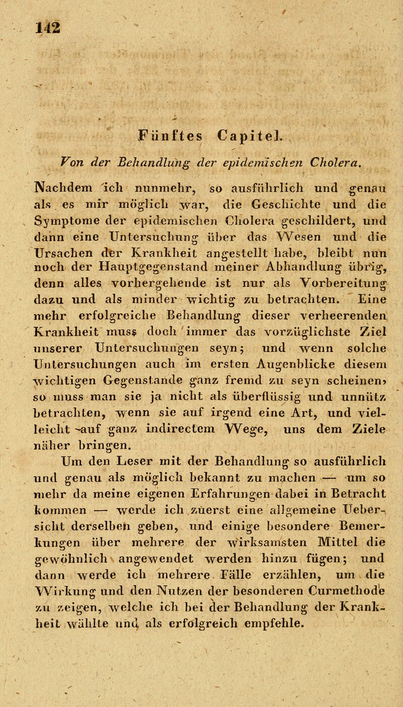 Fünftes CapiteL Von der Behandlung der epidemischen Cholera. Nachdem ich nunmehr, so ausführlich und genau als. es mir möglich war, die Geschichte und die Symptome der epidemischen Cholera geschildert, und dann eine Untersuchung über das Wesen und die Ursachen der Krankheit angestellt habe, bleibt nun noch der Hauptgegenstand meiner Abhandlung übrig, denn alles vorhergehende ist nur als Vorbereitung dazu und als minder wichtig zu betrachten. Eine mehr erfolgreiche Behandlung dieser verheerenden Krankheit muss doch immer das vorzüglichste Ziel unserer Untersuchungen seyn; und wenn solche Untersuchungen auch im ersten Augenblicke diesem wichtigen Gegenstände ganz fremd zu seyn scheinen? so muss man sie ja nicht als überflüssig und unnütz betrachten, wenn sie auf irgend eine Art, und viel- leicht --auf ganz indirectem Wege, uns dem Ziele näher bringen. Um den Leser mit der Behandlung so ausführlich und genau als möglich bekannt zu machen — um so mehr da meine eigenen Erfahrungen dabei in Betracht kommen — werde ioh zuerst eine allgemeine Ueber-, sieht derselben geben, und einige besondere Bemer- kungen über mehrere der wirksamsten Mittel die gewöhnlich angewendet werden hinzu fügen; und dann werde ich mehrere Fälle erzählen, um die Wirkung und den Nutzen der besonderen Curmethode zu zeigen, welche ich bei der Behandlung der Krank- heit wählte und als erfolgreich empfehle.