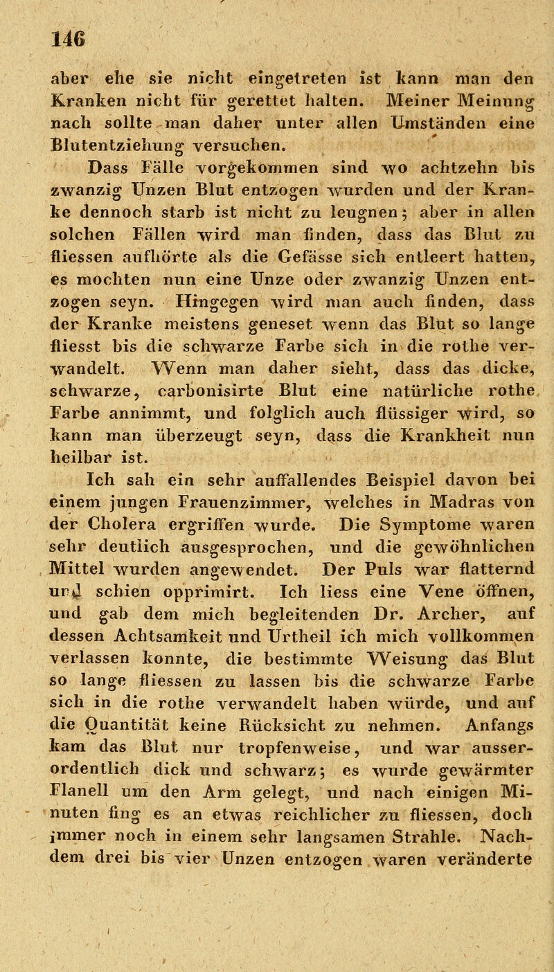 aber ehe sie nicht eingetreten ist kann man den Kranken nicht für gerettet halten. Meiner Meinung nach sollte man daher unter allen Umständen eine Blutentziehung versuchen. Dass Fälle vorgekommen sind wo achtzehn bis zwanzig Unzen Blut entzogen wurden und der Kran- ke dennoch starb ist nicht zu leugnen; aber in allen solchen Fällen wird man finden, dass das Blut zu fliessen aufhörte als die Gefässe sich entleert hatten, es mochten nun eine Unze oder zwanzig Unzen ent- zogen seyn. Hingegen wird man auch linden, dass der Kranke meistens geneset wenn das Blut so lange fliesst bis die schwarze Farbe sich in die rothe ver- wandelt. Wenn man daher sieht, dass das dicke, schwarze, carbonisirte Blut eine natürliche rothe Farbe annimmt, und folglich auch flüssiger wird, so kann man überzeugt seyn, dass die Krankheit nun heilbar ist. Ich sah ein sehr auffallendes Beispiel davon bei einem jungen Frauenzimmer, welches in Madras von der Cholera ergriffen wurde. Die Symptome waren sehr deutlich ausgesprochen, und die gewöhnlichen Mittel wurden angewendet. Der Puls war flatternd ur.J. schien opprimirt. Ich Hess eine Vene öffnen, und gab dem mich begleitenden Dr. Archer, auf dessen Achtsamkeit und Urtheil ich mich vollkommen verlassen konnte, die bestimmte Weisung das Blut so lange fliessen zu lassen bis die schwarze Farbe sich in die rothe verwandelt haben würde, und auf die Quantität keine Rücksicht zu nehmen. Anfangs kam das Blut nur tropfenweise, und war ausser- ordentlich dick und schwarz; es wurde gewärmter Flanell um den Arm gelegt, und nach einigen Mi- nuten fing es an etwas reichlicher zu fliessen, doch immer noch in einem sehr langsamen Strahle. Nach- dem drei bis vier Unzen entzogen Waren veränderte