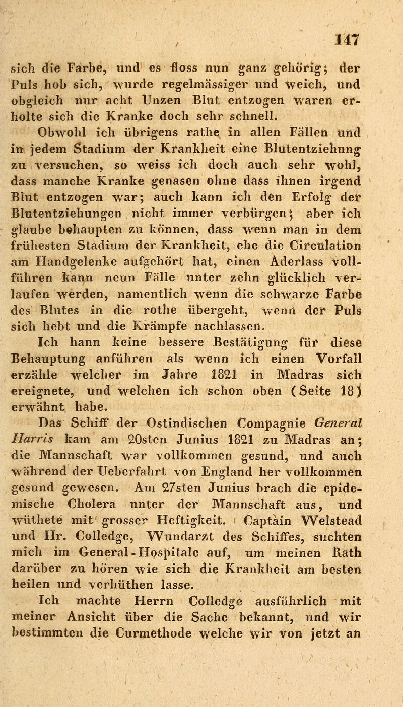 sich die Farbe, und es floss nun ganz gehörig; der Puls hob sich, wurde regelmässiger und weich, und obgleich nur acht Unzen Blut entzogen waren er- holte sich die Kranke doch sehr schnell. Obwohl ich übrigens rathe in allen Fällen und in jedem Stadium der Krankheit eine Blutentziehung zu versuchen, so weiss ich doch auch sehr wohl, dass manche Kranke genasen ohne dass ihnen irgend Blut entzogen war; auch kann ich den Erfolg der Blutentziehungen nicht immer verbürgen $ aber ich glaube behaupten zu können, dass wenn man in dem frühesten Stadium der Krankheit, ehe die Circulation am Handgelenke aufgehört hat, einen Aderlass voll- führen kann neun Fälle unter zehn glücklich ver- laufen werden, namentlich wenn die schwarze Farbe des Blutes in die rotlie übergeht, wenn der Puls sich hebt und die Krämpfe nachlassen. Ich hann keine bessere Bestätigung für diese Behauptung anführen als wenn ich einen Vorfall erzähle welcher im Jahre 1821 in Madras sich ereignete, und welchen ich schon oben (Seite 18) erwähnt habe. Das Schiff der Ostindischen Cömpagnie General Harris kam am 20sten Junius 1821 zu Madras an; die Mannschaft war vollkommen gesund, und auch während der Ueberfahrt von England her vollkommen gesund gewesen. Am 27sten Junius brach die epide- mische Cholera unter der Mannschaft aus, und wüthete mit' grosser Heftigkeit. Captain Welstead und Hr. Colledge, Wundarzt des Schiffes, suchten mich im General-Hospitale auf, um meinen Räth darüber zu hören wie sich die Krankheit am besten heilen und verhüthen lasse. Ich machte Herrn Colledge ausführlich mit meiner Ansicht über die Sache bekannt, und wir bestimmten die Curmethode welche wir von jetzt an