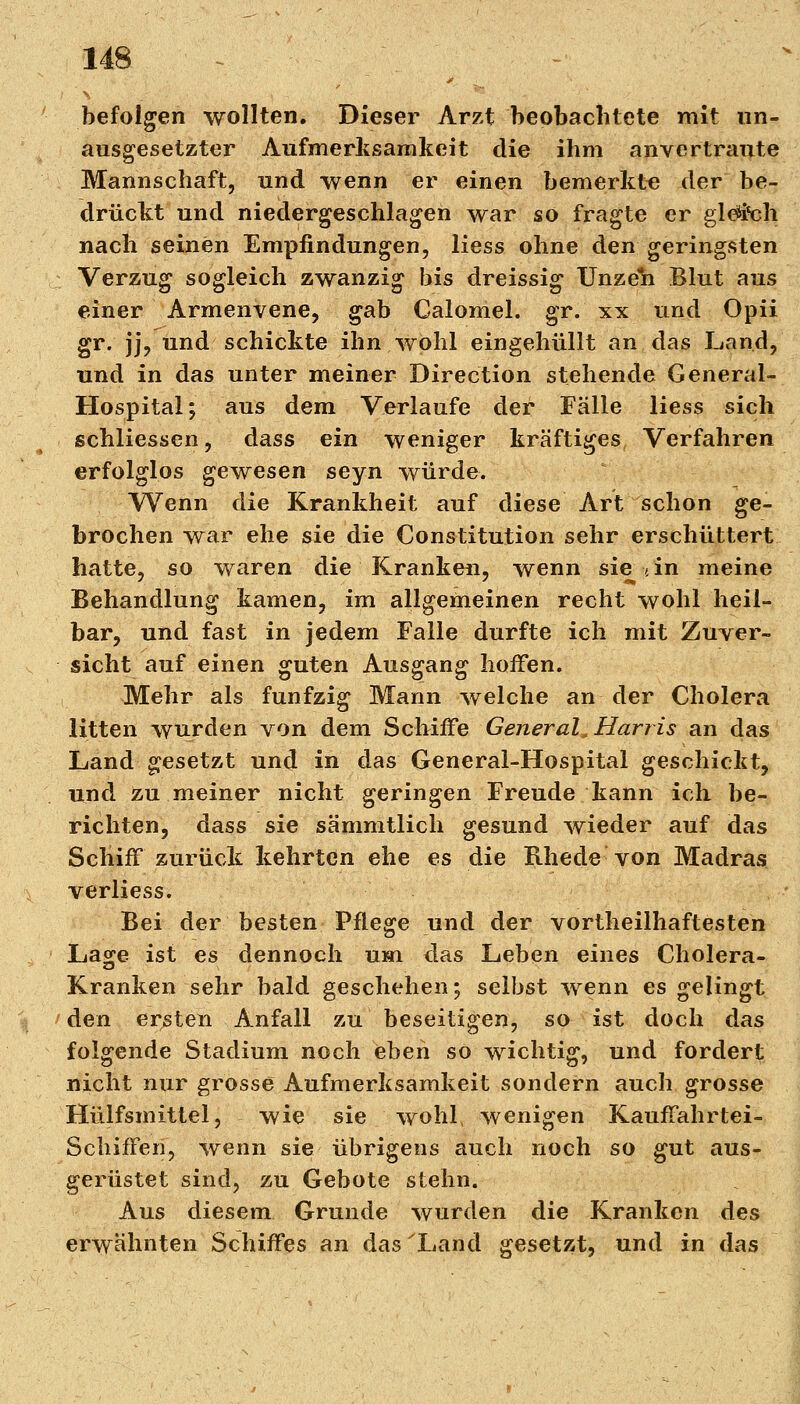 befolgen wollten. Dieser Arzt beobachtete mit un- ausgesetzter Aufmerksamkeit die ihm anvertraute Mannschaft, und wenn er einen bemerkte der be- drückt und niedergeschlagen war so fragte er gleich nach seinen Empfindungen, Hess ohne den geringsten Verzug sogleich zwanzig bis dreissig Unzeh Blut aus einer Armenvene, gab Calomel. gr. xx und Opii gr. jj, und schickte ihn wohl eingehüllt an das Land, und in das unter meiner Direction stehende General- Hospital; aus dem Verlaufe der Fälle Hess sich schliessen, dass ein weniger kräftiges, Verfahren erfolglos gewesen seyn würde. Wenn die Krankheit auf diese Art schon ge- brochen war ehe sie die Constitution sehr erschüttert hatte, so waren die Kranken, wenn sie t in meine Behandlung kamen, im allgemeinen recht wohl heil- bar, und fast in jedem Falle durfte ich mit Zuver- sicht auf einen guten Ausgang hoffen. Mehr als fünfzig Mann welche an der Cholera litten wurden von dem Schiffe General, Harris an das Land gesetzt und in das General-Hospital geschickt, und zu meiner nicht geringen Freude kann ich be- richten, dass sie sämmtlich gesund wieder auf das Schiff zurück kehrten ehe es die Rhede von Madras verliess. Bei der besten Pflege und der vorteilhaftesten Lage ist es dennoch um das Leben eines Cholera- Kranken sehr bald geschehen; selbst wenn es gelingt den ersten Anfall zu beseitigen, so ist doch das folgende Stadium noch eben so wichtig, und fordert nicht nur grosse Aufmerksamkeit sondern auch grosse Hülfsmittel, wie sie wohl, wenigen Kauffahrtei- schiffen, wenn sie übrigens auch noch so gut aus- gerüstet sind, zu Gebote stehn. Aus diesem Grunde wurden die Kranken des erwähnten Schiffes an das'Land gesetzt, und in das