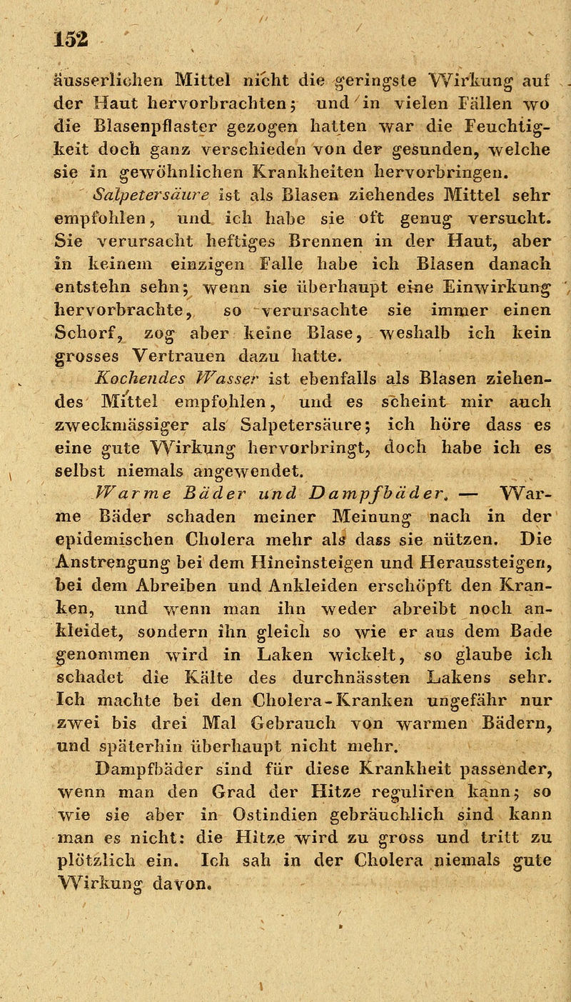 ausserliehen Mittel nicht die geringste Wirkung auf der Haut hervorbrachten 5 und in vielen Fällen wo die Blasenpflaster gezogen hatten war die Feuchtig- keit doch ganz verschieden von der gesunden, welche sie in gewöhnlichen Krankheiten hervorbringen. Salpetersäure ist als Blasen ziehendes Mittel sehr empfohlen, und ich habe sie oft genug versucht. Sie verursacht heftiges Brennen in der Haut, aber in keinem einzigen Falle habe ich Blasen danach entstehn sehn; wenn sie überhaupt eine Einwirkung hervorbrachte, so verursachte sie immer einen Schorf, zog aber keine Blase, weshalb ich kein grosses Vertrauen dazu hatte. Kochendes Wasser ist ebenfalls als Blasen ziehen- des Mittel empfohlen, und es scheint mir auch zweckmässiger als Salpetersäure; ich höre dass es eine gute Wirkung hervorbringt, doch habe ich es selbst niemals angewendet. Warme Bäder und Dampfbäder, — War- me Bäder schaden meiner Meinung nach in der epidemischen Cholera mehr als* dass sie nützen. Die Anstrengung bei dem Hineinsteigen und Herabsteigen, bei dem Abreiben und Ankleiden erschöpft den Kran- ken, und wenn man ihn weder abreibt noch an- kleidet, sondern ihn gleich so wie er aus dem Bade genommen wird in Laken wickelt, so glaube ich schadet die Kälte des durchnässten Lakens sehr. Ich machte bei den Cholera-Kranken ungefähr nur zwei bis drei Mal Gebrauch von warmen Bädern, und späterhin überhaupt nicht mehr. Dampfbäder sind für diese Krankheit passender, wenn man den Grad der Hitze reguliren kann; so wie sie aber in Ostindien gebräuchlich sind kann man es nicht: die Hitze wird zu gross und tritt zu plötzlich ein. Ich sah in der Cholera niemals gute Wirkung davon.