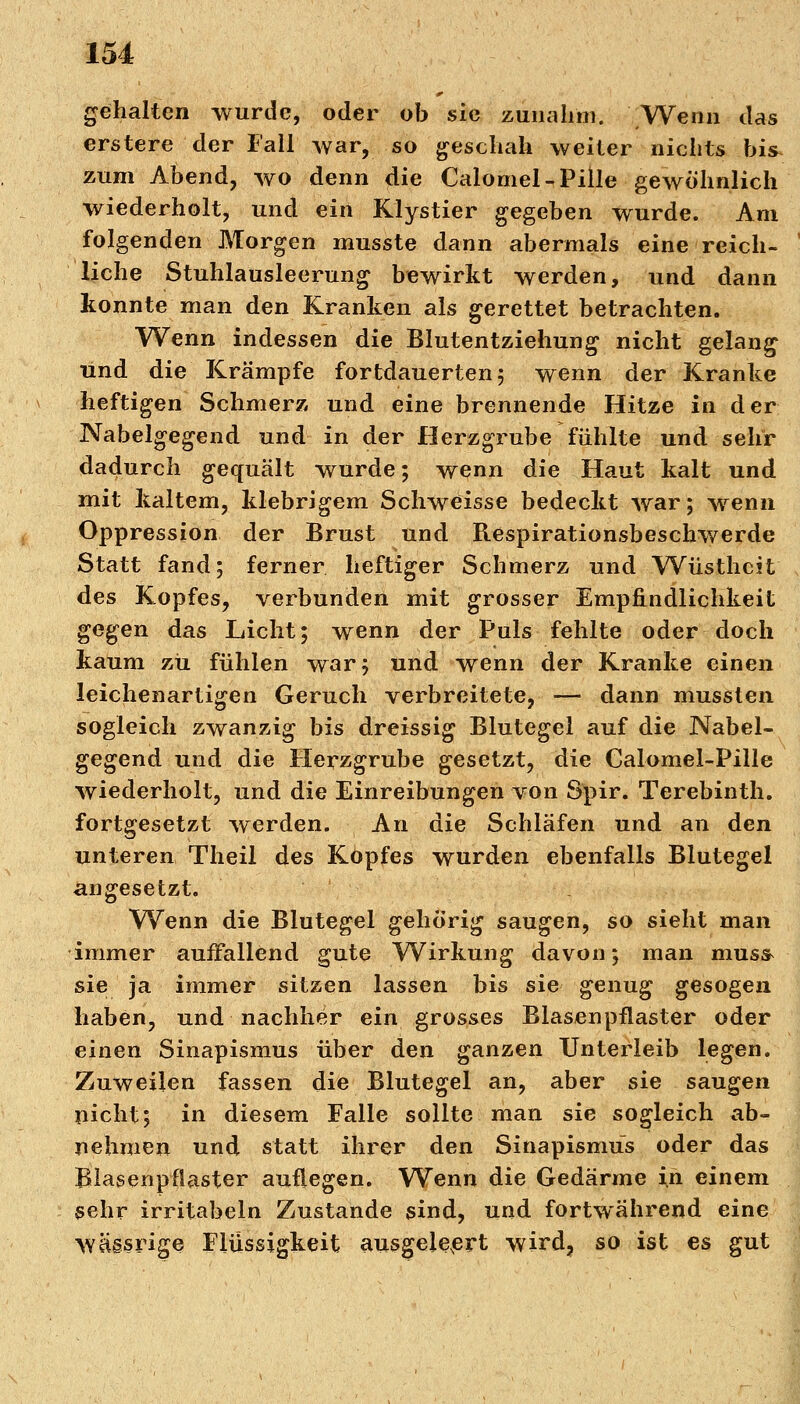 gehalten wurde, oder ob sie zunahm. Wenn das erstere der Fall war, so geschah weiter nichts bis^ zum Abend, wo denn die Calomel-Pille gewöhnlich wiederholt, und ein Klystier gegeben wurde. Am folgenden Morgen musste dann abermals eine reich- ' liehe Stuhlausleerung bewirkt werden, und dann konnte man den Kranken als gerettet betrachten. Wenn indessen die Blutentziehung nicht gelang und die Krämpfe fortdauerten 5 wenn der Kranke heftigen Schmerz und eine brennende Hitze in der Nabelgegend und in der Herzgrube fühlte und sehr dadurch gequält wurde; wenn die Haut kalt und mit kaltem, klebrigem Schweisse bedeckt war; wenn Oppression der Brust und Respirationsbeschwerde Statt fand; ferner heftiger Schmerz und Wüstheit des Kopfes, verbunden mit grosser Empfindlichkeit gegen das Licht; wenn der Puls fehlte oder doch kaum zu fühlen war; und wenn der Kranke einen leichenartigen Geruch verbreitete, — dann mussten sogleich zwanzig bis dreissig Blutegel auf die Nabel- gegend und die Herzgrube gesetzt, die Calomel-Pille wiederholt, und die Einreibungen von Spir. Terebinth. fortgesetzt werden. An die Schläfen und an den unteren Theil des Kopfes wurden ebenfalls Blutegel angesetzt. Wenn die Blutegel gehörig saugen, so sieht man immer auffallend gute Wirkung davon; man muss- sie ja immer sitzen lassen bis sie genug gesogen haben, und nachher ein grosses Blasenpflaster oder einen Sinapismus über den ganzen Unterleib legen. Zuweilen fassen die Blutegel an, aber sie saugen picht; in diesem Falle sollte man sie sogleich ab- nehmen und statt ihrer den Sinapismus oder das Blasenpflaster auflegen. Wenn die Gedärme in einem sehr irritabeln Zustande sind, und fortwährend eine wägsrige Flüssigkeit ausgeleert wird, so ist es gut